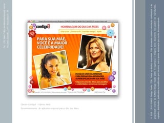 Tel.: (19) 3466-7188 / atendimento@icarusfj.com.br
                                                                                                           Rua Alice Gazzetta, 319 – Nova Odessa / SP.




                                                                       Cliente:Contigo! – Editora Abril.
          Desenvolvimento de aplicativo especial para o Dia das Mães




© 2005 - 2010 ICARUS Design Studio LTDA. Todos os direitos reservados. Este documento contém informação confidencial e de
propriedade restrita da ICARUS Design Studio LTDA. A logomarca e imagens deste documento não podem ser reproduzidos,
copiados, distribuídos, publicados ou modificados por terceiros, sem a prévia autorização por escrito dos responsáveis.
 