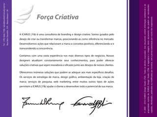 Tel.: (19) 3466-7188 / atendimento@icarusfj.com.br




                                                                                                                                                                                              © 2005 - 2010 ICARUS Design Studio LTDA. Todos os direitos reservados. Este documento contém informação confidencial e de
                                                                                                                                                                                                                                                                                                                          propriedade restrita da ICARUS Design Studio LTDA. A logomarca e imagens deste documento não podem ser reproduzidos,
                                                     Rua Alice Gazzetta, 319 – Nova Odessa / SP.




                                                                                                                   Força Criativa




                                                                                                                                                                                                                                                                                                                                                                                                                                                 copiados, distribuídos, publicados ou modificados por terceiros, sem a prévia autorização por escrito dos responsáveis.
                                                                                                   A ICARUS | F&J é uma consultoria de branding e design criativo. Somos guiados pelo
                                                                                                   desejo de criar ou transformar marcas, posicionando-as como referência no mercado.
                                                                                                   Desenvolvemos ações que relacionam a marca a conceitos positivos, diferenciando-a e
                                                                                                   transcendendo a concorrência.

                                                                                                   Contamos com uma vasta experiência nos mais diversos tipos de negócios. Nossos
                                                                                                   designers atualizam constantemente seus conhecimentos, para poder oferecer
                                                                                                   soluções criativas que sejam inovadoras e eficazes junto aos desejos de nossos clientes.

                                                                                                   Oferecemos inúmeras soluções que podem se adequar aos mais específicos desafios.
                                                                                                   Os serviços de estratégia de marca, design gráfico, ambientação da loja, criação de
                                                                                                   marca, serviços de pesquisa, web marketing, entre muitos outros tipos de ações
                                                                                                   permitem a ICARUS | F&J ajudar o cliente a desenvolver todo o potencial de sua marca.
 