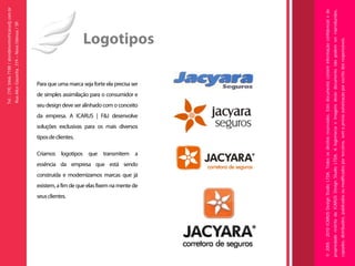 Tel.: (19) 3466-7188 / atendimento@icarusfj.com.br
                                                                                                                                                                                                                                                                                                                                                             Rua Alice Gazzetta, 319 – Nova Odessa / SP.




                               seus clientes.
                                                                                                                                                                                                                   tipos de clientes.



                                                                                                                                         essência da empresa que está sendo
                                                                                                                                                                                                                                                                                                                            seu design deve ser alinhado com o conceito




                                                existem, a fim de que elas fixem na mente de
                                                                                                                                                                                                                                        soluções exclusivas para os mais diversos
                                                                                                                                                                                                                                                                                    da empresa. A ICARUS | F&J desenvolve
                                                                                                                                                                                                                                                                                                                                                                          de simples assimilação para o consumidor e




                                                                                               construída e modernizamos marcas que já
                                                                                                                                                                              Criamos logotipos que transmitem a
                                                                                                                                                                                                                                                                                                                                                                                                                       Para que uma marca seja forte ela precisa ser
                                                                                                                                                                                                                                                                                                                                                                                                                                                                       Logotipos




© 2005 - 2010 ICARUS Design Studio LTDA. Todos os direitos reservados. Este documento contém informação confidencial e de
propriedade restrita da ICARUS Design Studio LTDA. A logomarca e imagens deste documento não podem ser reproduzidos,
copiados, distribuídos, publicados ou modificados por terceiros, sem a prévia autorização por escrito dos responsáveis.
 