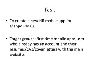 Task
• To create a new HR mobile app for
  ManpowerKu.

• Target groups: first time mobile apps user
  who already has an account and their
  resumes/CVs/cover letters with the main
  website.
 