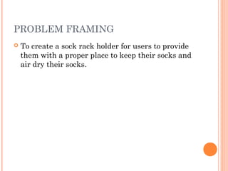 PROBLEM FRAMING
   To create a sock rack holder for users to provide
    them with a proper place to keep their socks and
    air dry their socks.
 