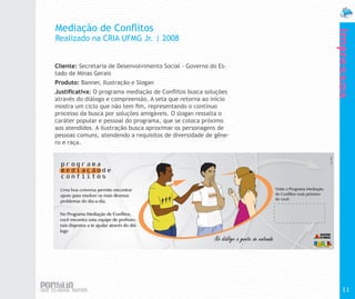 Mediação de Conflitos




                                                                 Impressos
Realizado na CRIA UFMG Jr. | 2008


Cliente: Secretaria de Desenvolvimento Social - Governo do Es-
tado de Minas Gerais
Produto: Banner, Ilustração e Slogan
Justificativa: O programa mediação de Conflitos busca soluções
através do diálogo e compreensão. A seta que retorna ao início
mostra um ciclo que não tem fim, representando o contínuo
processo da busca por soluções amigáveis. O slogan ressalta o
caráter popular e pessoal do programa, que se coloca próximo
aos atendidos. A ilustração busca aproximar os personagens de
pessoas comuns, atendendo a requisitos de diversidade de gêne-
ro e raça.




                                                                   11
 