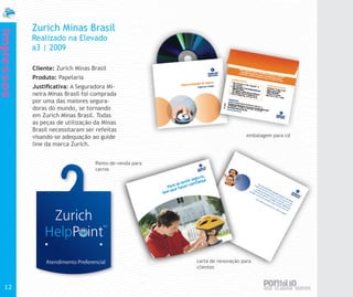 Zurich Minas Brasil
Impressos


            Realizado na Elevado
            a3 | 2009

            Cliente: Zurich Minas Brasil
            Produto: Papelaria
            Justificativa: A Seguradora Mi-
            neira Minas Brasil foi comprada
            por uma das maiores segura-
            doras do mundo, se tornando
            em Zurich Minas Brasil. Todas
            as peças de utilização da Minas
            Brasil necessitaram ser refeitas
            visando-se adequação ao guide                                    embalagem para cd
            line da marca Zurich.


                                   Ponto-de-venda para
                                   carros




                                                         carta de renovação para
                                                         clientes



  12
 