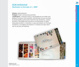 MJM Ambiental
Realizado na Elevado a3 | 2009




                                                                  Impressos
Cliente: MJM Ambiental
Produto: Folder Institucional/portfólio
Justificativa: a empresa sentiu a necessidade de um folder que
pudesse funcionar como portfólio, demostrador de seus serviços.
O projeto gráfico prezou pela harmonia dos elementos, clareza
do texto e facilidade para encontrar as informações. As abas
deslocadas dividem o conteúdo e a peça permanece em formato
econômico. As imagens de projetos e o mosaico da capa valori-
zam os serviços da empresa.




                                                                    13
 