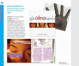 AforALMAdentro
Impressos


            Realizado para a aula
            de Artes Gráficas B |
            2009

            Cliente: Ana Cláudia Nunes
            Produto: Livro-CD
            Justificativa: A proposta da
            aula era produzir um pro-
            jeto gráfico. O Produto feito
            a partir de fragmentos do
            meu universo visam revelar e
            organizar um pouco de meus
            próprios pensamentos através
            de canções. Por isso denomi-
            nei de uma viagem afora alma
            adentro. O projeto é marcado
            por singeleza e pessoalidade.




  14
 