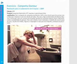 Exercício - Campanha Glamour
Impressos


            Realizado para o Laboratório de Criação | 2009
            Cliente: MTV
            Produto:Campanha Publicitária (VT, impresso e ação de guerrilha)
            Justificativa: Para a proposta de campanha escolhemos a MTV como cliente para brincarmos com
            a idéia que o Glamour é um livre direito de todos. Para isso a figura emblemática de Marilyn Mon-
            roe é convocada para um contexto de situações domésticas causando impacto visual e desmistifi-
            cando a possibilidade do glamour. Para este trabalho foram realizados o trabalho de conceituação
            da peça, escolha de modelo, figurino e maquiagem e execução da fotografia, produção da peça e
            texto.




  16
 