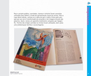 Impressos
Para o projeto gráfico, suavidade, clareza e sintonia foram conceitos
utilizados para definir o modo de apresentação visual da revista. Para a
capa desta edição, utilizou-se a idéia de que o rádio é feito pelo som,
que por sua vez é transformado em emoções e em imagens através das
palavras. Assim, temos um aparelho totalmente composto por tipogra-
fia. Trechos dos artigos contidos na revista foram utilizados, bem como
uma ambientação familiar e aconchegante.




                                                                             3
 