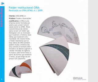 Folder institucional CRIA
Impressos


            Realizado na CRIA UFMG Jr.| 2009

            Cliente: CRIA UFMG Jr.
            Produto: Folder e Ilustrações
            Justificativa: A CRIA é uma
            empresa júnior formada por
            jovens que cursam comuni-
            cação social na UFMG. Pelas
            características do cliente
            optou-se por um folder que
            dialogasse com as invenções
            que mudaram a história, boas
            idéias que mudaram a hu-
            manidade. Do mesmo modo,
            o folder representa que as
            boas idéias da CRIA também
            podem mudar a história dos
            seus clientes.O formato difer-
            enciado e as dobras sugerem o
            caráter inovador da agência.
            As ilustra~ções foram feitas a
            partir de formas que lembram
            o vento, já que ologo da em-
            presa é um catavento.




  6
 