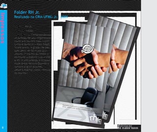 Folder RH Jr.
Impressos


            Realizado na CRIA UFMG Jr.| 2009

            Cliente: RH Jr.
            Produto: Folder
            Justificativa: Compreendemos
            as pessoas de uma organização
            como seu recusro mais impor-
            tante e também o mais frágil.
            Sendo assim, a gestão de pes-
            soas deve ser feita por pros-
            sionais. O intuito do folder é
            estimular o público a procurar
            a RH Jr entendendo a necessi-
            dade desse serviço.Quando o
            assunto é gerir pessoas,
            deixe trabalhar quem conhece
            do assunto.




                                                        Qu
                                                           a
                                                        dei ndo o
                                                           xe t
                                                                rab assun
                                                                   alh    t
                                                                       ar o é ge
                                                                         que     r
                                                                             m c ir pes
                                                                                on      s
                                                                                   hec oas,
                                                                                      ed
                                                                                          oa
                                             Quand                                             ssu
                                                    o                                             nto
                                             deixe t o assunto é                                     .
                                                    rabalh        g
                                                           ar quem erir pessoas,
                                                                   conhec
                                                                           e do    assunt
                                                                                         o.




  8
 