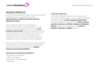DESIGN GRÁFICO O projeto de design gráfico também parte da demanda do cliente e dos recursos disponíveis, de onde  dimensionamos a solução que melhor atenda os objetivos do cliente .  Com o devido planejamento e antecipação é possível alcançar custos reduzidos através do uso de impressos em formato padronizado mas com  visual atratente e diferenciado .  Para casos específicos podem ser feitos projetos com redução de custos ainda maior, através do uso de processos simplificados como a impressão em uma cor sobre um papel diferenciado, reduzindo o custo e mantendo um efeito impactante. Numa outra linha, também executamos projetos gráficos mais rebuscados, com formatos diferenciados, relevos, papéis e tintas especiais, que permitem  soluções exclusivas com alta personalidade .  PROCESSO DE DESENVOLVIMENTO •  Pesquisa e Conceituação •  Layout do impresso •  Aprovação e Arte-finalização •  Impressão TIPOS DE PROJETOS O Instituto MangaRosa executa uma ampla gama de peças gráficas para atender as mais variadas necessidades dos clientes, desde  convites ,  papelaria institucional  (timbrado, cartão de visita, pasta, etc),  folders ,  cartazes ,  encartes ,  brochuras ,  portfolios ,  catálogos ,  embalagens ,  banners  de pequeno e grande formato,  outdoors ,  busdoors ,  plaquetas ,  cardápios  e outros. 