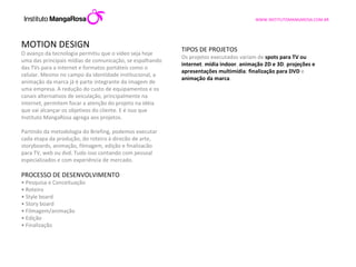 MOTION DESIGN O avanço da tecnologia permitiu que o vídeo seja hoje uma das principais mídias de comunicação, se espalhando das TVs para a internet e formatos portáteis como o celular. Mesmo no campo da identidade institucional, a animação da marca já é parte integrante da imagem de uma empresa. A redução do custo de equipamentos e os canais alternativos de veiculação, principalmente na internet, permitem focar a atenção do projeto na idéia que vai alcançar os objetivos do cliente. E é isso que Instituto MangaRosa agrega aos projetos. Partindo da metodologia do Briefing, podemos executar cada etapa da produção, do roteiro à direcão de arte, storyboards, animação, filmagem, edição e finalizacão para TV, web ou dvd. Tudo isso contando com pessoal especializados e com experiência de mercado.    PROCESSO DE DESENVOLVIMENTO •  Pesquisa e Conceituação •  Roteiro •  Style board •  Story board •  Filmagem/animação •  Edição •  Finalização TIPOS DE PROJETOS Os projetos executados variam de  spots para TV ou internet ;  mídia indoor ,  animação 2D e 3D ;  projeções e apresentações multimídia ;  finalização para DVD  e  animação da marca . 