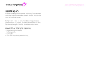 ILUSTRAÇÃO O Instituto MangaRosa também desenvolve trabalhos de ilustracão para utilização em painéis, livretos, vestuário e uma variedade de peças. Sempre com o foco na comunicação com o público e a personalidade do projeto, podemos desenvolver os mais variados estilos para atender às demandas do cliente.    PROCESSO DE DESENVOLVIMENTO •  Pesquisa e Conceituação •  Folha de estilo •  Ilustração •  Arte final específica (se necessário) 