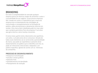 BRANDING Em meio à competitividade do mercado qualquer empresa pensa em diversos modos de aumentar o valor e a lucratividade de seu negócio. O que poucas empresas têm  levado em conta é a importância que a marca da empresa tem no desempenho das estratégias de comunicação e conseqüentemente na formação de público, ações promocionais e obviamente retornos em vendas. Uma marca bem trabalhada pode ter mais valor que o próprio patrimônio físico da empresa. É um ativo que gera retorno e atrai receitas crescentes.    A marca nasce, ganha nome, desenvolve uma aparência, um estilo, e um jeito único de se comunicar. Através de todos esses elementos vai se construindo a personalidade de marca, que pode ser espontânea e portanto atrair aleatoriamente um público que se identifica com ela, ou pode ser intencional, direcionada e adaptada a um público especifico, agindo de acordo com os  interesses da companhia.   PROCESSO DE DESENVOLVIMENTO •  Pesquisa e Conceituação •  Estudos e testes gráficos •  Desenho final •  Desdobramento da identidade •  Planejamento de evolução 