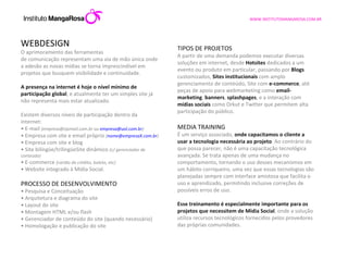 WEBDESIGN O aprimoramento das ferramentas de comunicação representam uma via de mão única onde a adesão as novas mídias se torna imprescindível em projetos que busquem visibilidade e continuidade. A presença na internet é hoje o nível mínimo de participação global , e atualmente ter um simples site já não representa mais estar atualizado.  Existem diversos níveis de participação dentro da internet: •  E-mail  (empresa@zipmail.com.br ou  [email_address] ) •  Empresa com site e email próprio  ( [email_address] ) •  Empresa com site e blog •  Site bilíngüe/trilingüeSite dinâmico  (c/ gerenciador de conteúdo) •  E-commerce  (cartão de crédito, boleto, etc) •  Website integrado à Mídia Social.  PROCESSO DE DESENVOLVIMENTO •  Pesquisa e Conceituação •  Arquitetura e diagrama do site •  Layout do site •  Montagem HTML e/ou flash •  Gerenciador de conteúdo do site (quando necessário) •  Homologação e publicação do site TIPOS DE PROJETOS A partir de uma demanda podemos executar diversas soluções em internet, desde  Hotsites  dedicados a um evento ou produto em particular, passando por  Blogs  customizados,  Sites institucionais  com amplo gerenciamento de conteúdo, Site com  e-commerce , até peças de apoio para webmarketing como  email-marketing ,  banners ,  splashpages , e a interação com  mídias sociais  como Orkut e Twitter que permitem alta participação do público.  MEDIA TRAINING É um serviço associado,  onde capacitamos o cliente a usar a tecnologia necessária ao projeto . Ao contrário do que possa parecer, não é uma capacitação tecnológica avançada. Se trata apenas de uma mudança no comportamento, tornando o uso desses mecanismos em um hábito corriqueiro, uma vez que essas tecnologias são planejadas sempre com interface amistosa que facilita o uso e aprendizado, permitindo inclusive correções de possíveis erros de uso. Esse treinamento é especialmente importante para os projetos que necessitem de Mídia Social , onde a solução utiliza recursos tecnológicos fornecidos pelos provedores das próprias comunidades. 
