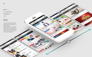 COUPANG
Mobile
3.0
project: UX / UI
2013
설계 : 100%
디자인 : 100%
2.0 버전에서 홈에 상품이 부족해 보인다는
문제점이 제기되었고 그 문제를 해결하기 위
해 3.0을 설계했습니다.
플리킹 방식을 도입하여 여러가지 메뉴안에
상품들을 진열 할 수 있었고, 일관성을 위하
여 제품 리스트 및 상품 상세페이지까지 확대
하여 디자인 했습니다. 이 후 많은 커머스 업
체들이 이 방식을 채택하였습니다.
 