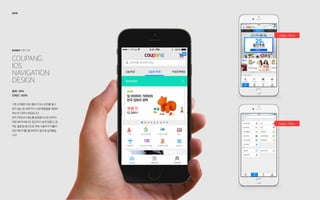 coupang
iOS
Navigation
Design
project: UX / UI
2014
설계 : 20%
디자인 : 100%
기존 iOS앱은 하단 탭바가 히스토리를 쌓고
있지 않는 등 여러가지 UX문제점들을 해결하
려는게 시작이 되었습니다.
먼저 카테고리 메뉴를 팝업방식으로 바꾸어
어떤 페이지에서도 접근하기 쉽게 만들고, 검
색도 플로팅 방식으로 바꿔 사용자가 머물러
있던 페이지를 잃어버리지 않도록 설계했습
니다.
Legacy : Home
Legacy : Menu
 