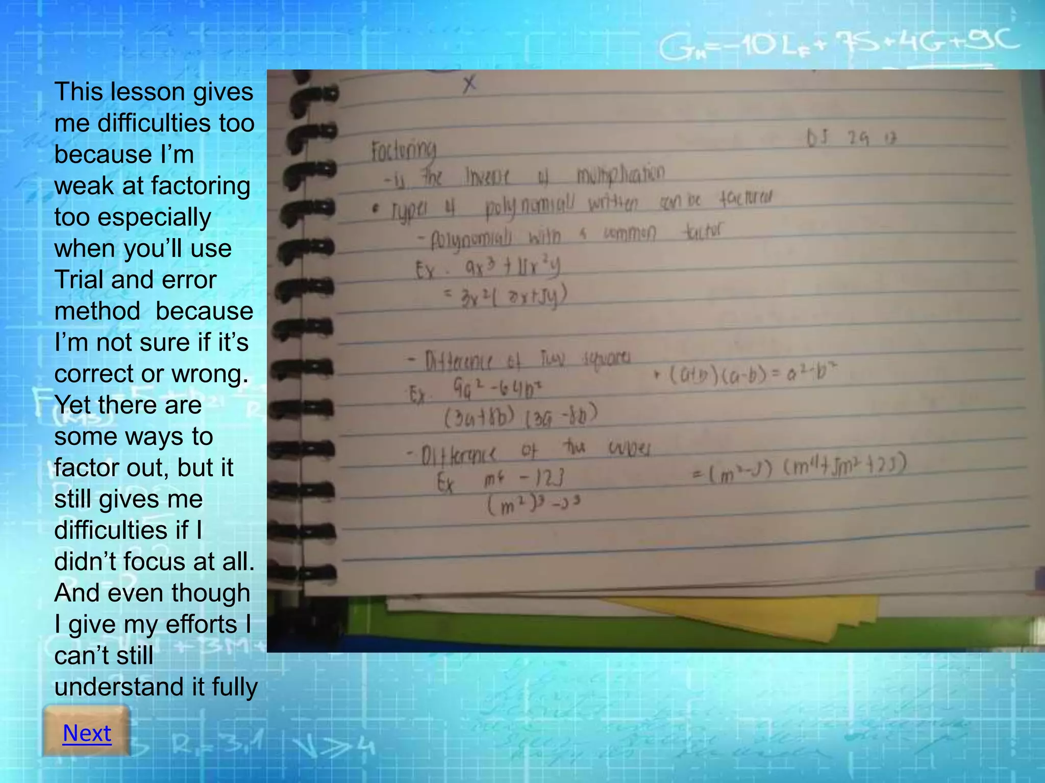 Next
This lesson gives
me difficulties too
because I’m
weak at factoring
too especially
when you’ll use
Trial and error
method because
I’m not sure if it’s
correct or wrong.
Yet there are
some ways to
factor out, but it
still gives me
difficulties if I
didn’t focus at all.
And even though
I give my efforts I
can’t still
understand it fully
 