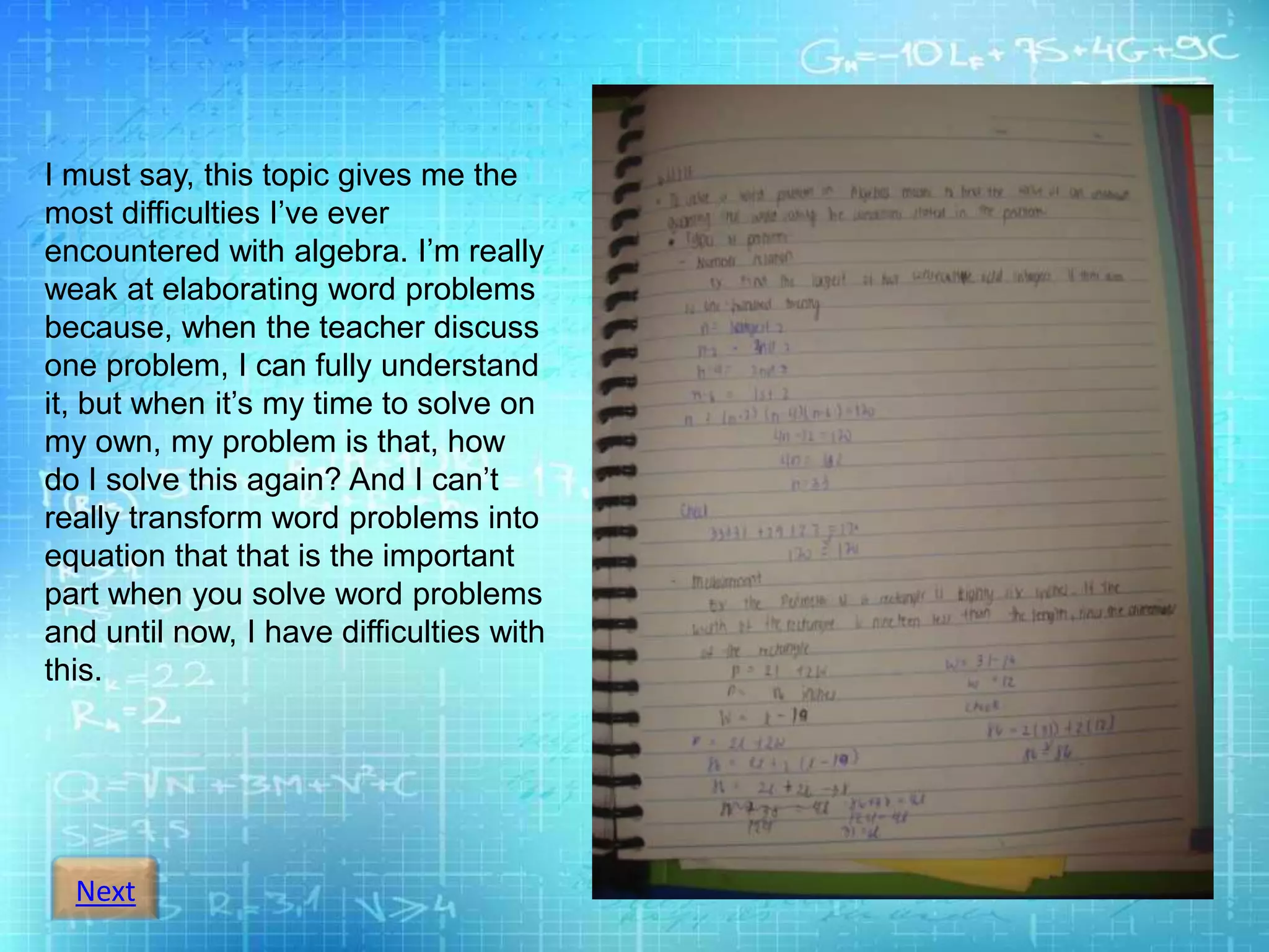 Next
I must say, this topic gives me the
most difficulties I’ve ever
encountered with algebra. I’m really
weak at elaborating word problems
because, when the teacher discuss
one problem, I can fully understand
it, but when it’s my time to solve on
my own, my problem is that, how
do I solve this again? And I can’t
really transform word problems into
equation that that is the important
part when you solve word problems
and until now, I have difficulties with
this.
 