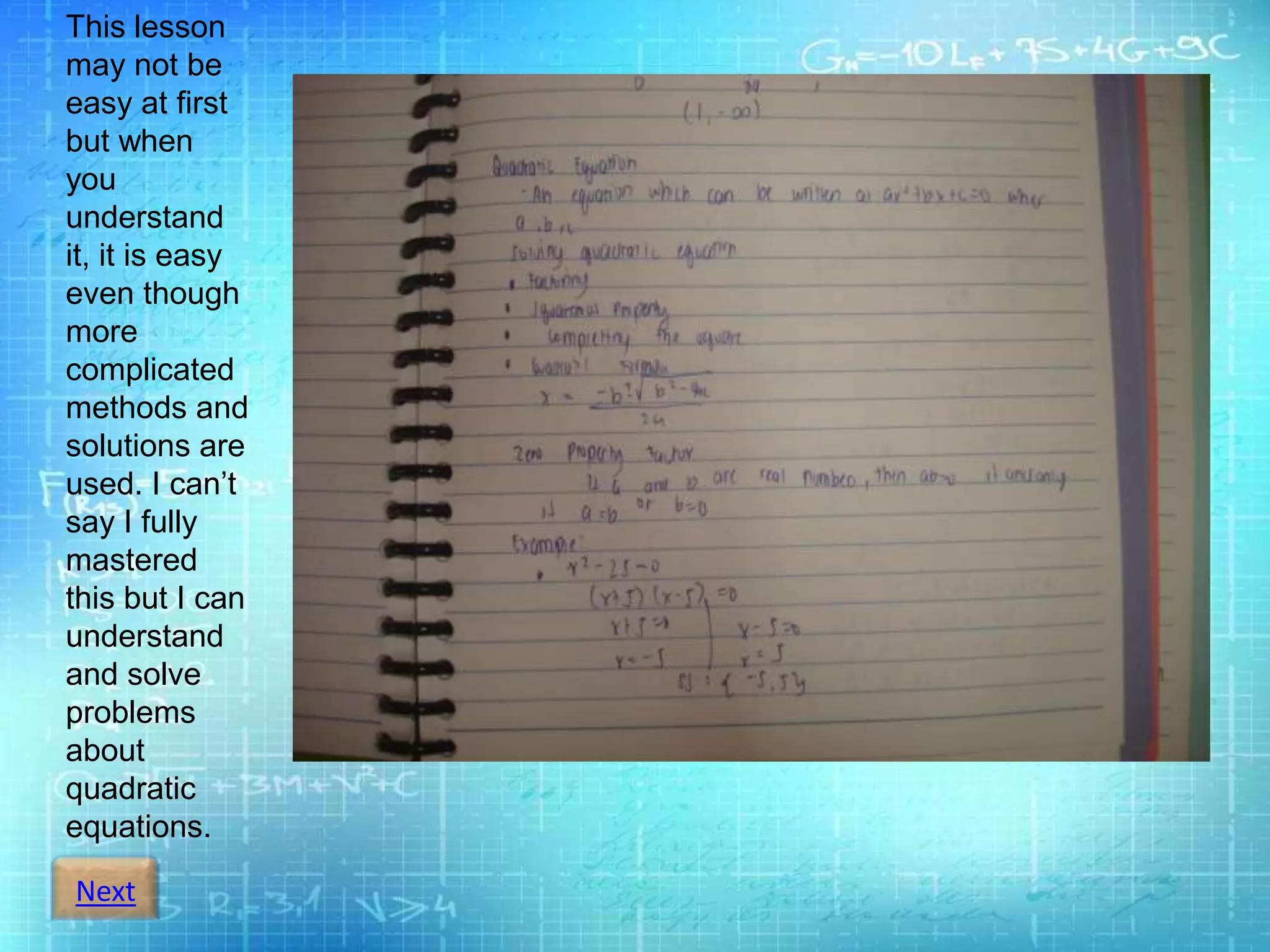 Next
This lesson
may not be
easy at first
but when
you
understand
it, it is easy
even though
more
complicated
methods and
solutions are
used. I can’t
say I fully
mastered
this but I can
understand
and solve
problems
about
quadratic
equations.
 