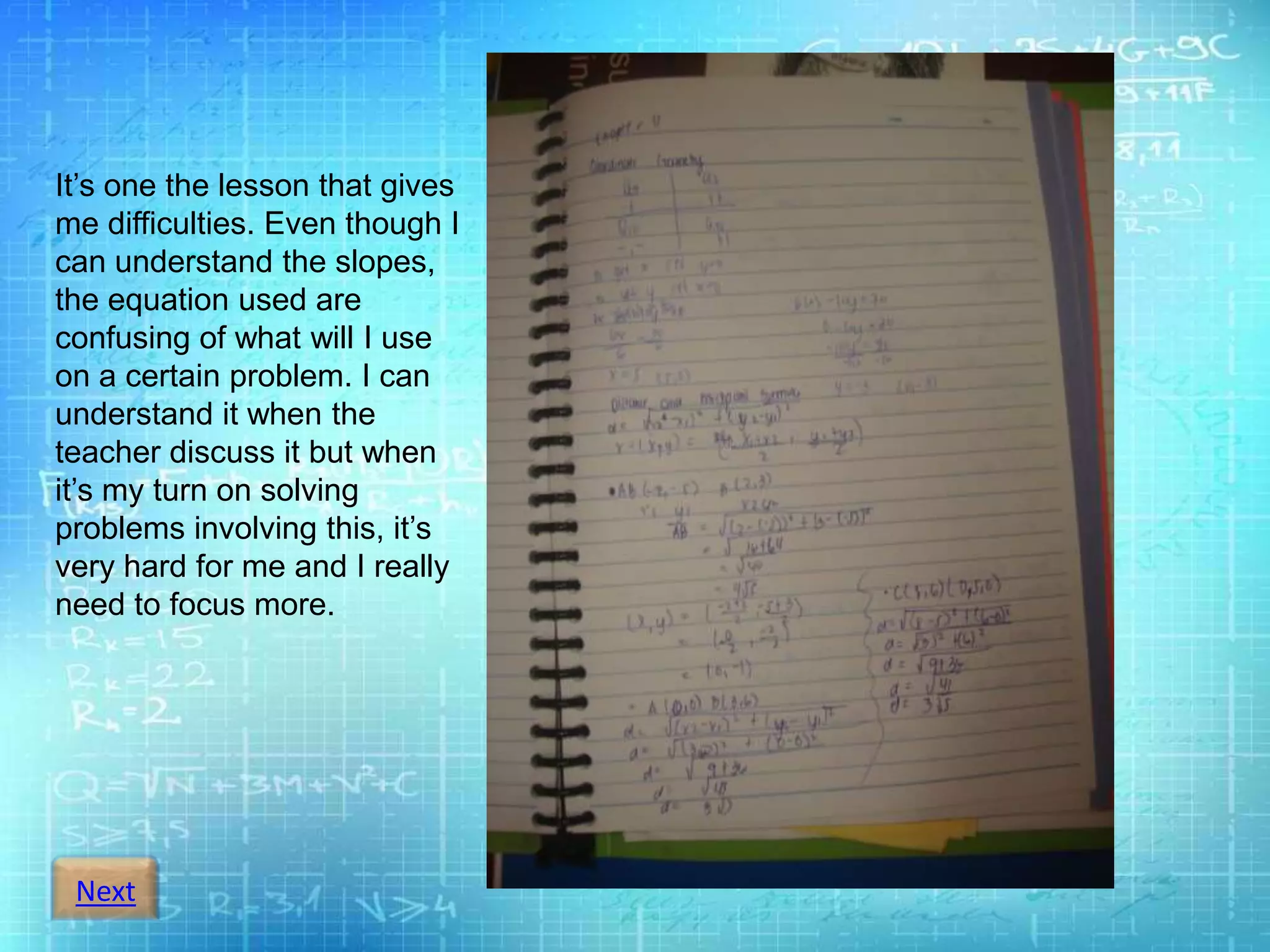 Next
It’s one the lesson that gives
me difficulties. Even though I
can understand the slopes,
the equation used are
confusing of what will I use
on a certain problem. I can
understand it when the
teacher discuss it but when
it’s my turn on solving
problems involving this, it’s
very hard for me and I really
need to focus more.
 