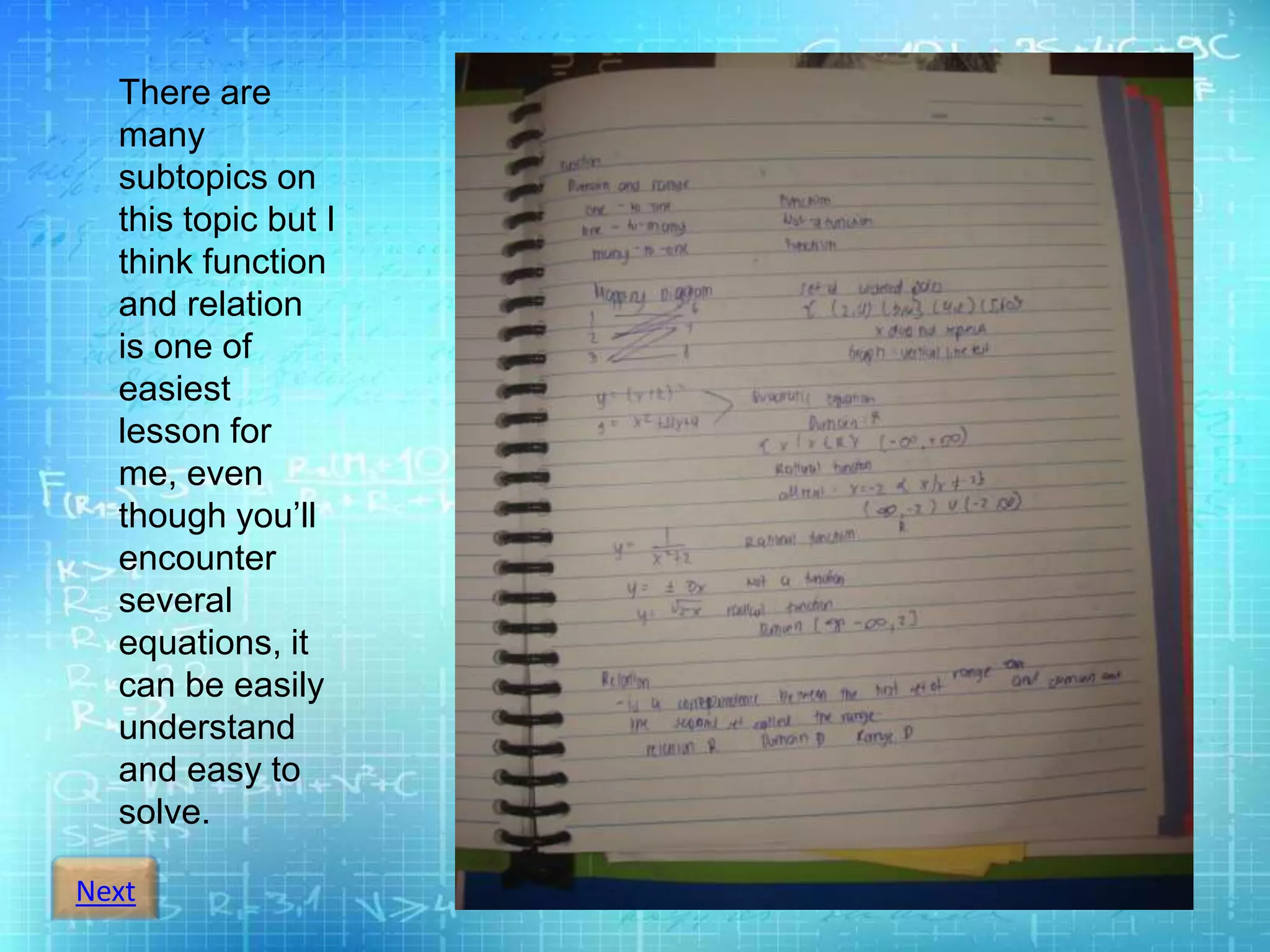 Next
There are
many
subtopics on
this topic but I
think function
and relation
is one of
easiest
lesson for
me, even
though you’ll
encounter
several
equations, it
can be easily
understand
and easy to
solve.
 