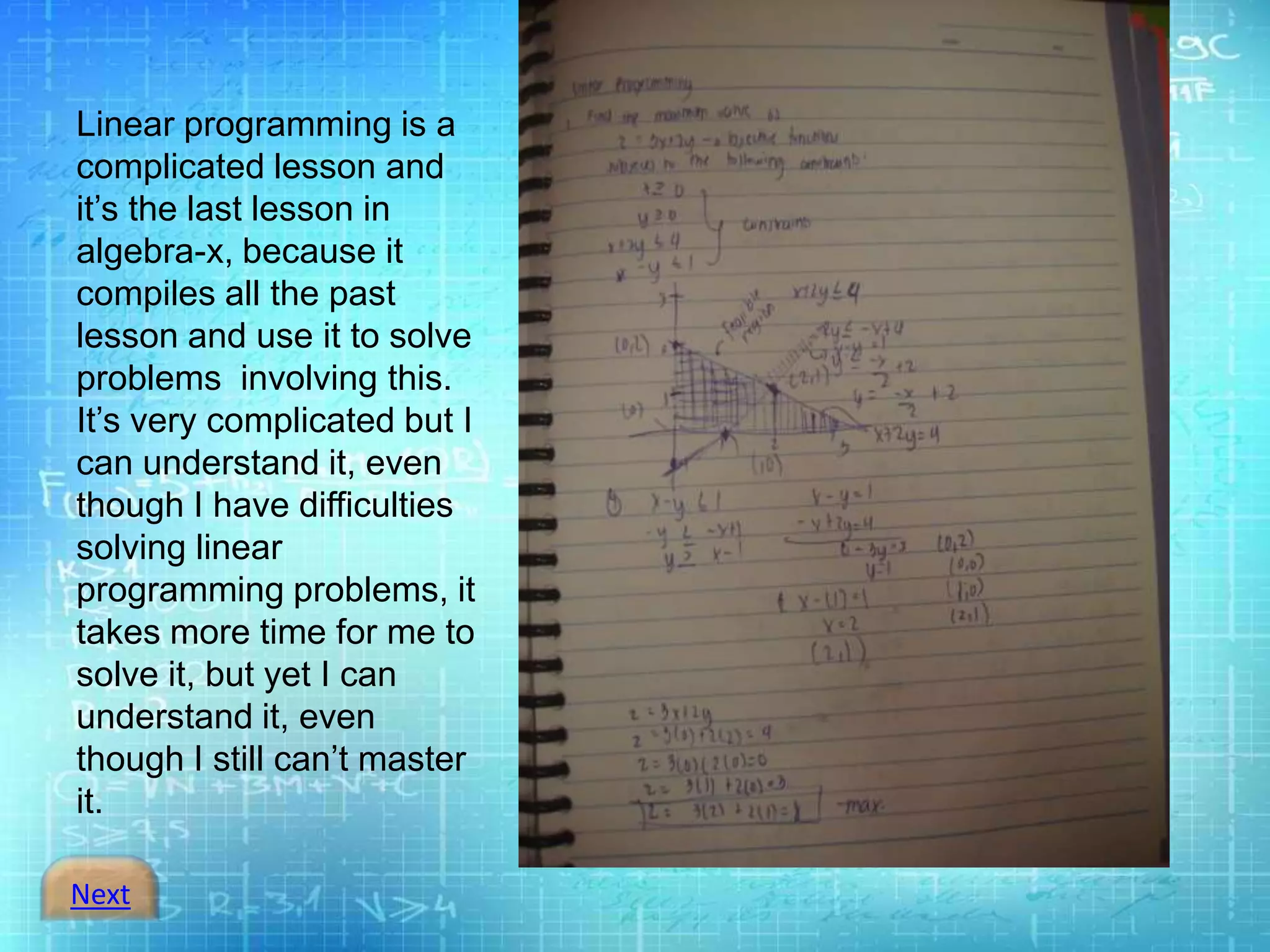 Next
Linear programming is a
complicated lesson and
it’s the last lesson in
algebra-x, because it
compiles all the past
lesson and use it to solve
problems involving this.
It’s very complicated but I
can understand it, even
though I have difficulties
solving linear
programming problems, it
takes more time for me to
solve it, but yet I can
understand it, even
though I still can’t master
it.
 