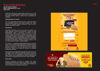 MAS BOM MESMO!
QG JEITINHO CASEIRO
PEÇA: CAMPANHA ON / OFF
ANO: 2013

Tradicional franquia de restaurantes fast-food com cerca
de 15 lojas na capital goiana e presente com franquias em
Tocantins, Distrito Federal e Minas Gerais, totalizando 23
unidades.
NECESSIDADE DO CLIENTE
Criar uma campanha promocional para o pastel de frango
com requeijão cremoso, que seria lançado com preço
especial. A campanha deveria aumentar o fluxo de loja e
aquecer as vendas nas lojas.
ESTRATÉGIA
Campanha divertida com foco no sabor do pastel e no
preço especial. A ideia era transformar a oferta em algo
extraordinário, assim, a promoção se traduziu em algo
“Bom Mesmo”. Bom mesmo é aquilo que é bom, mas de
um jeito melhor ainda. Para transmitir a mensagem, foram
criadas peças teasers, que ilustravam situações engraçadas
e inusitadas que eram consideradas como “Bom Também”,
como por exemplo, “Ser campeão de karaoke”, “Fazer corrida
de cadeira de escritório”, “Mandar a sogra pro Alasca”, “Ter
um relacionamento aberto” e “Nadar pelado”.
Na internet, a campanha MasBomMesmo.com.br ganhou
força com o concurso cultural lançado nacionalmente e que
contou com mais de 700 participações, onde as pessoas
deveriam responder o que pra elas eram bom também,
já que bom mesmo era o pastel de frango com requeijão
cremoso por R$ 1,99.
Para inspirar os participantes e para garantir o bom humor da
campanha, foram criados spots de 60”, também veiculados
nas rádios, com um personagem bastante marcante, “O
Velho Getuba”, que se expressou por meio de histórias bem
humoradas, as situações que pra ele eram “Bom Também.”
RESULTADO
Grande movimento nas lojas e presença de marca
fortalecida nacionalmente. Buzz muito positivo, mais de 700
participações no concurso cultural, além de um aumento de
cerca de 4.000 likes na página do Facebook.

 