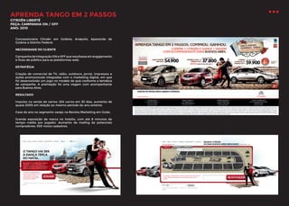 APRENDA TANGO EM 2 PASSOS
CITROËN LIBERTÉ
PEÇA: CAMPANHA ON / OFF
ANO: 2010

Concessionária Citroën em Goiânia, Anápolis, Aparecida de
Goiânia e Distrito Federal.
NECESSIDADE DO CLIENTE
Campanha de integração ON e OFF que resultasse em engajamento
e fluxo de público para as plataformas web.
ESTRATÉGIA
Criação de comercial de TV, rádio, outdoors, jornal, impressos e
ações promocionais integradas com o marketing digital, em que
foi desenvolvido um jogo no modelo de quiz conforme a temática
da campanha. A premiação foi uma viagem com acompanhante
para Buenos Aires.
RESULTADO
Impulso na venda de carros: 204 carros em 30 dias, aumento de
quase 200% em relação ao mesmo período do ano anterior.
Case do ano no segmento varejo na Revista Marketing em Goiás.
Grande exposição de marca no hotsite, com até 8 minutos de
tempo médio por jogador. Aumento de mailing de potenciais
compradores: 500 novos cadastros.

 