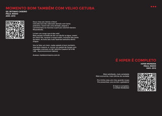 MOMENTO BOM TAMBÉM COM VELHO GETUBA
QG JEITINHO CASEIRO
PEÇA: RÁDIO
ANO: 2013
Ouuu meu pai, benza a Deus!
Ustrudia tava tão cabroado demais com tanto
pobrema, resolvi dar uma aliviada, peguei a
caminhoneta na maciota e parti pro ranchim berano
Mozarlândia.
Lá tem um corgo que é das veiz!
Bate aquela vontade de dar um tibufe na água, creem
em Deus Pai, ranquei a roupa tudim, inclusive das parte
de baixo. As bufa saiu tudo fazendo barbulha dento
d’água.
Vou te falar um trem, nadar pelado é bom também,
mas bom mesmo, é comer um pastel de frango com
requeijão cremoso no QG Jeitinho Caseiro! Só é R$
1,99... Hummmmmmm delícia!
Acesse: maisbommesmo.com.br

É HIPER É COMPLETO
HIPER MOREIRA
PEÇA: RÁDIO
ANO: 2012
Mais satisfação, mais variedade
Mais economia, mais ofertas de verdade
Pra minha casa, pro meu guarda-roupa
Pra presentear, pra encher a geladeira!
É hiper é completo:
É HIPER MOREIRA!

 