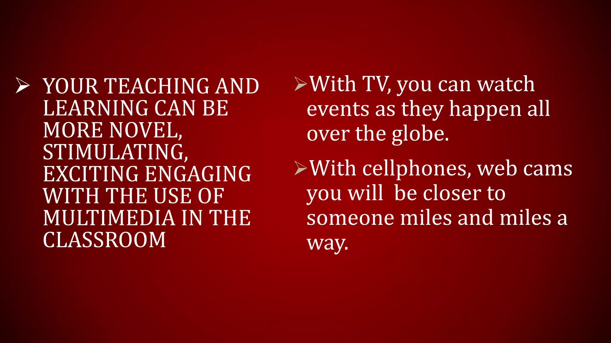With TV, you can watch
events as they happen all
over the globe.
With cellphones, web cams
you will be closer to
someone miles and miles a
way.
 YOUR TEACHING AND
LEARNING CAN BE
MORE NOVEL,
STIMULATING,
EXCITING ENGAGING
WITH THE USE OF
MULTIMEDIA IN THE
CLASSROOM
 