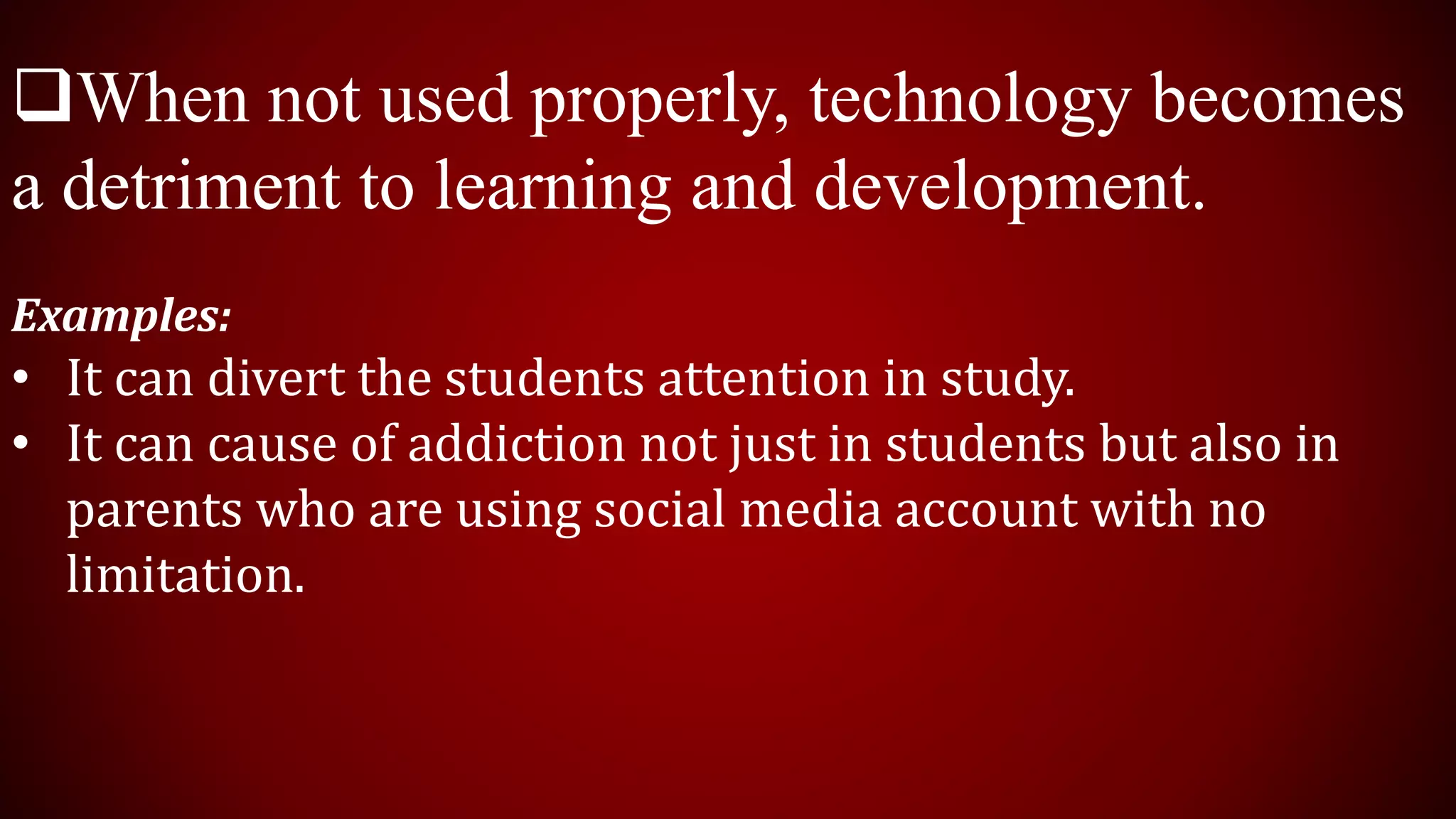 When not used properly, technology becomes
a detriment to learning and development.
Examples:
• It can divert the students attention in study.
• It can cause of addiction not just in students but also in
parents who are using social media account with no
limitation.
 