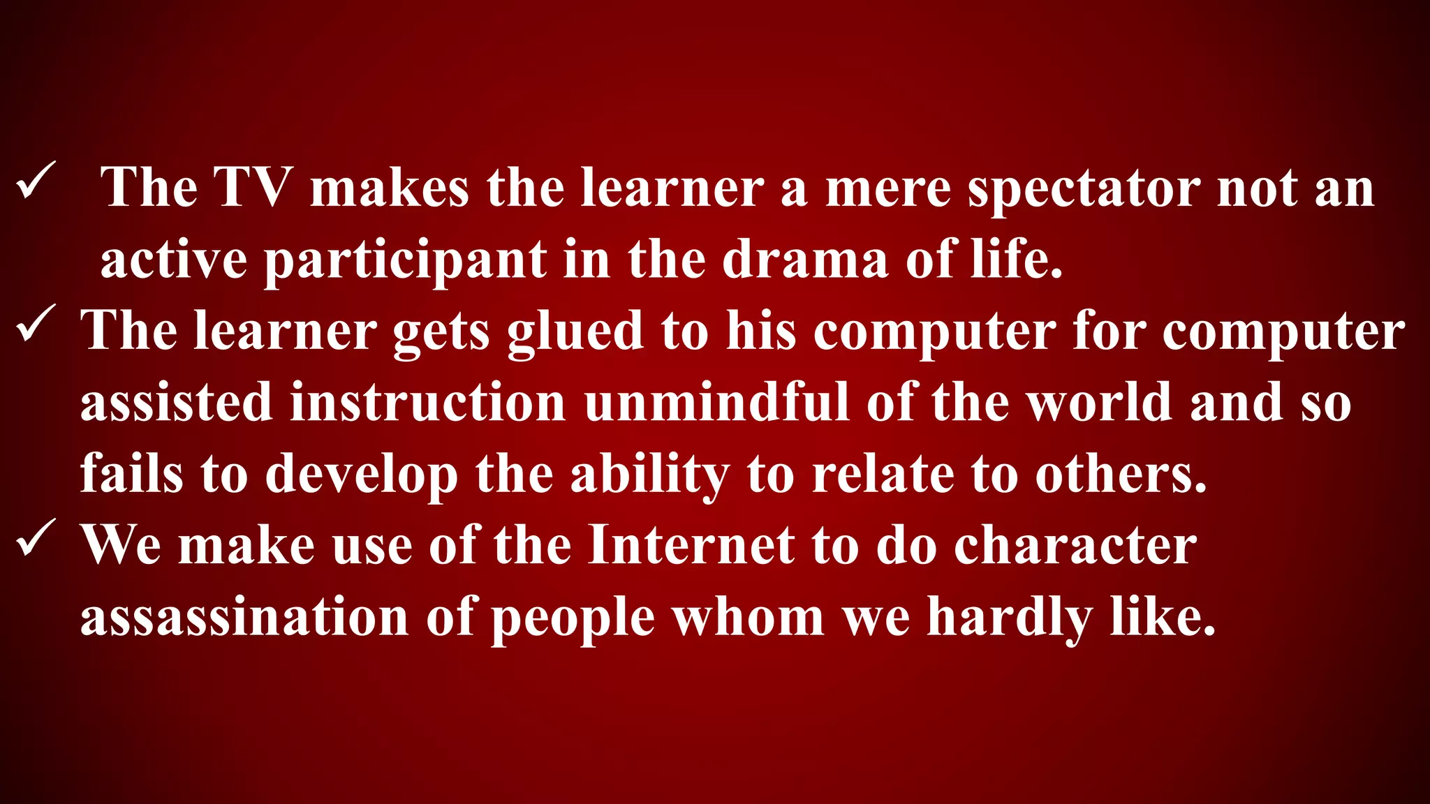  The TV makes the learner a mere spectator not an
active participant in the drama of life.
 The learner gets glued to his computer for computer
assisted instruction unmindful of the world and so
fails to develop the ability to relate to others.
 We make use of the Internet to do character
assassination of people whom we hardly like.
 
