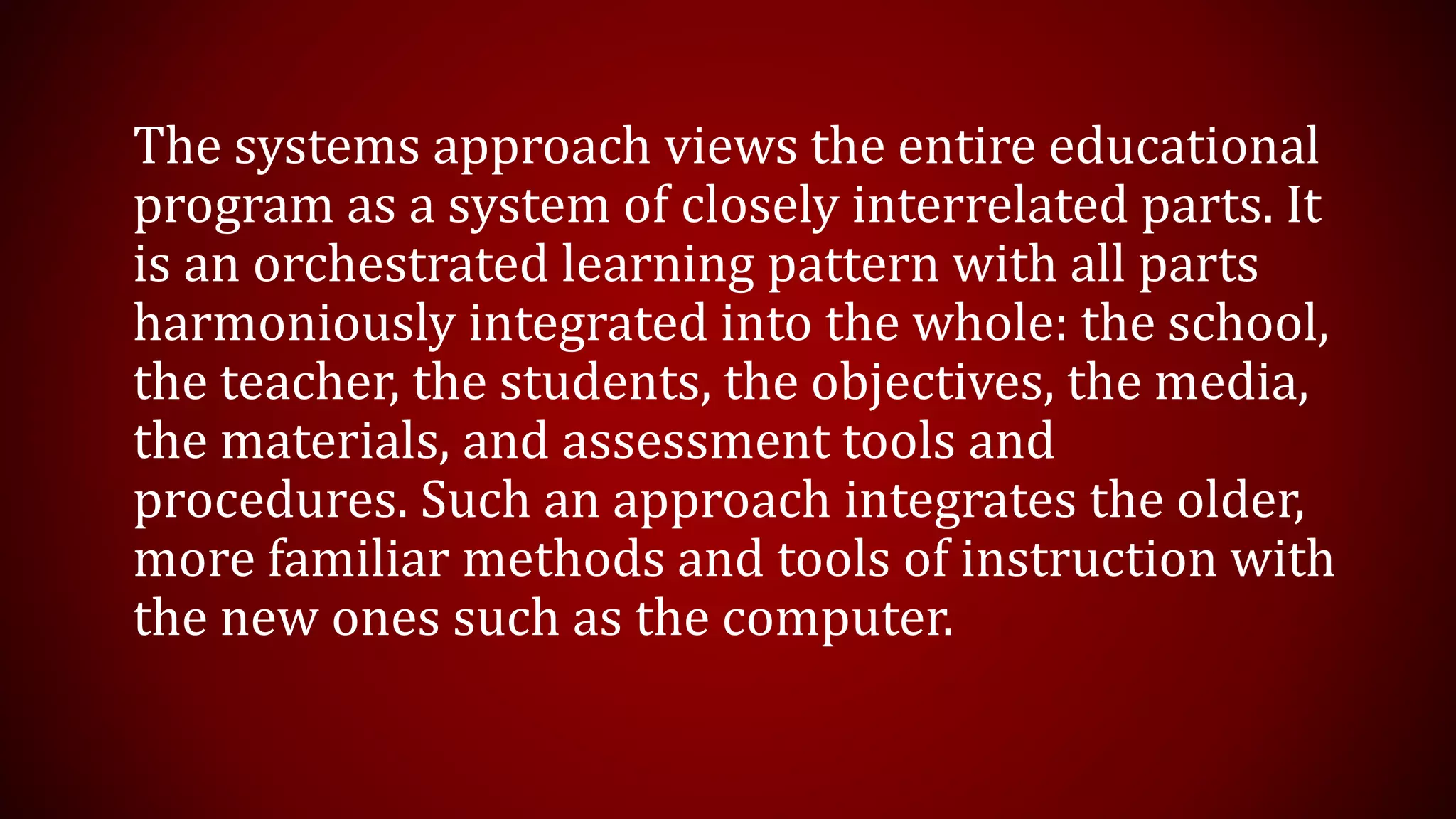 The systems approach views the entire educational
program as a system of closely interrelated parts. It
is an orchestrated learning pattern with all parts
harmoniously integrated into the whole: the school,
the teacher, the students, the objectives, the media,
the materials, and assessment tools and
procedures. Such an approach integrates the older,
more familiar methods and tools of instruction with
the new ones such as the computer.
 