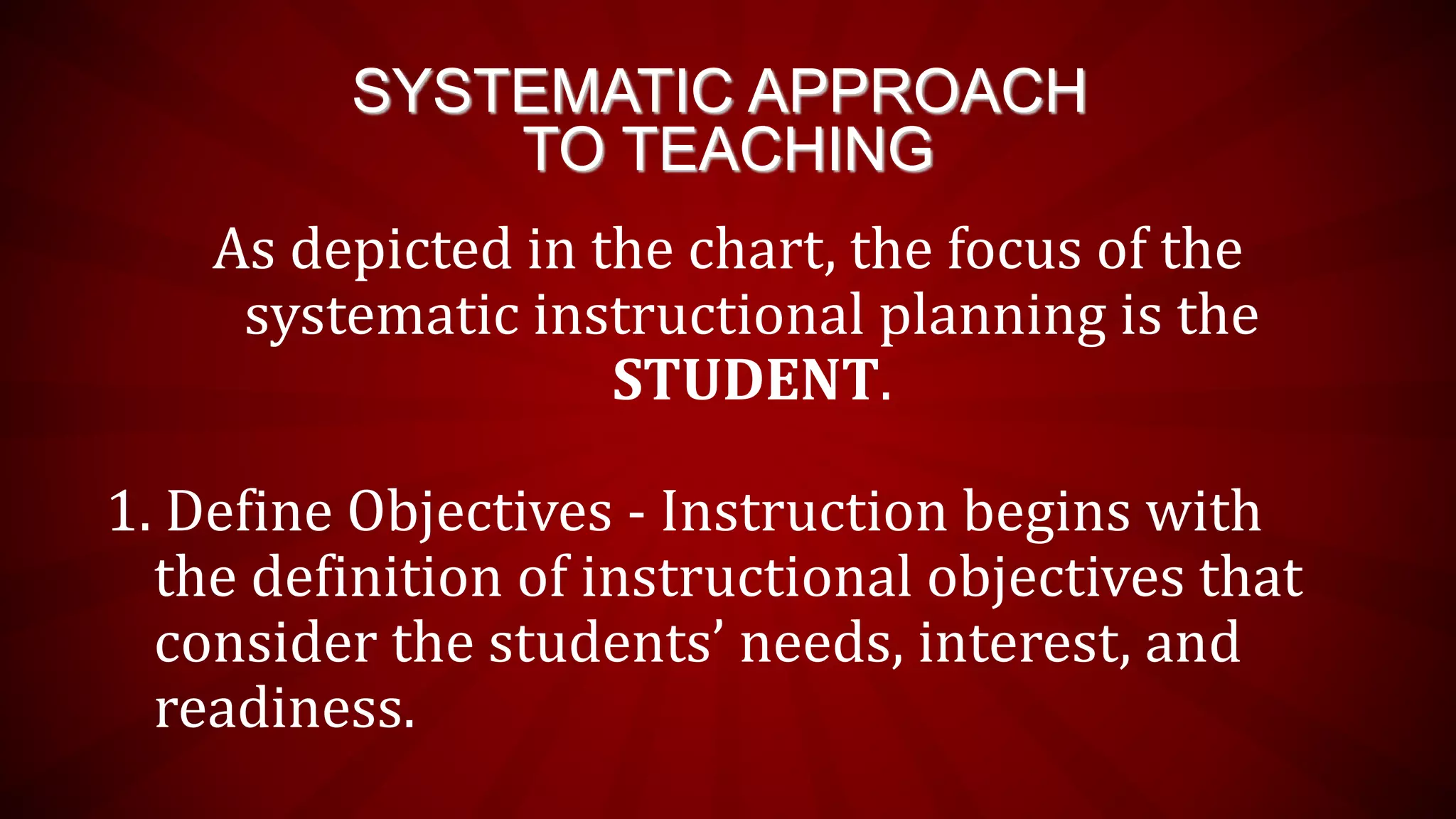 SYSTEMATIC APPROACH
TO TEACHING
As depicted in the chart, the focus of the
systematic instructional planning is the
STUDENT.
1. Define Objectives - Instruction begins with
the definition of instructional objectives that
consider the students’ needs, interest, and
readiness.
 