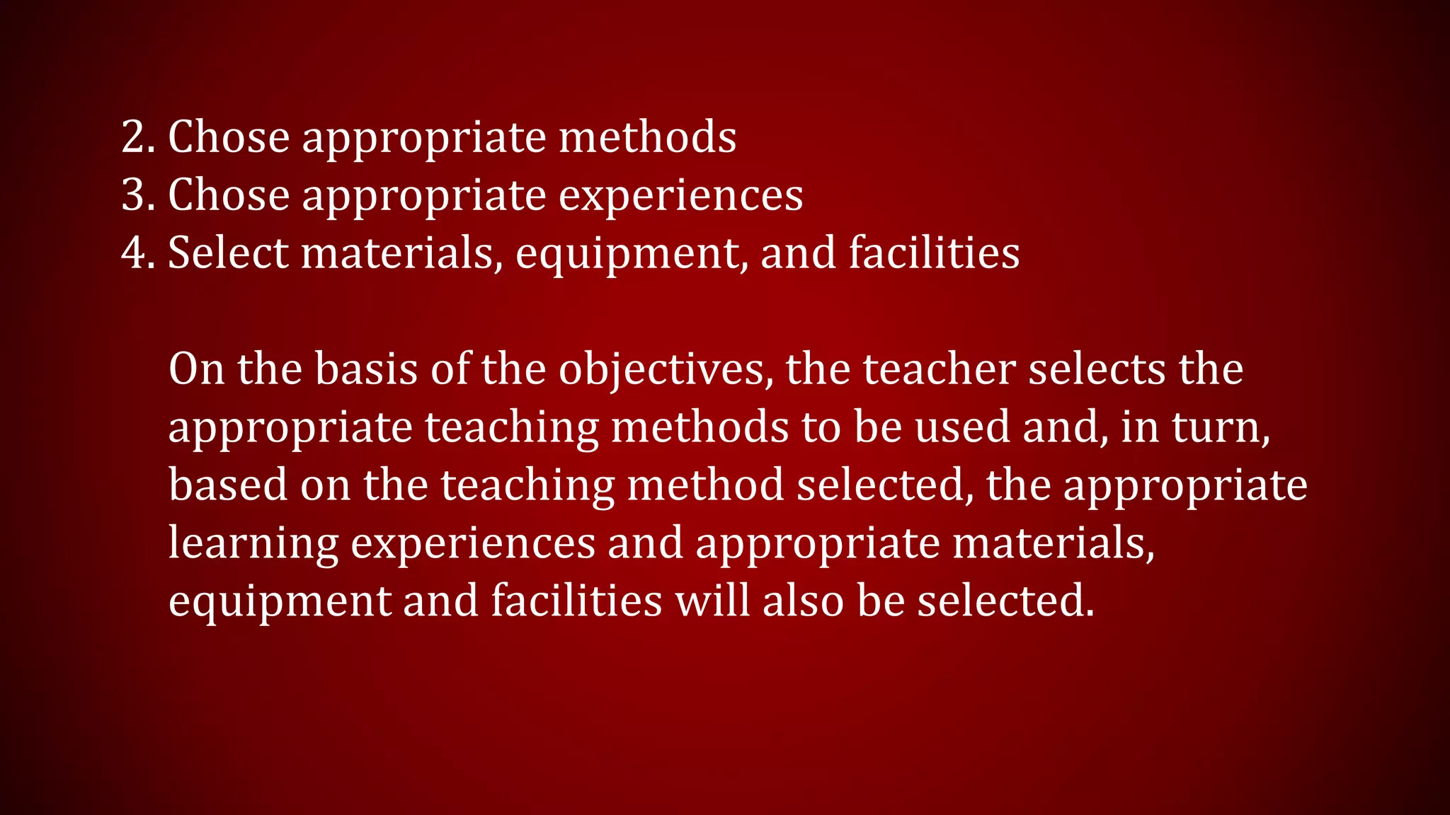 2. Chose appropriate methods
3. Chose appropriate experiences
4. Select materials, equipment, and facilities
On the basis of the objectives, the teacher selects the
appropriate teaching methods to be used and, in turn,
based on the teaching method selected, the appropriate
learning experiences and appropriate materials,
equipment and facilities will also be selected.
 