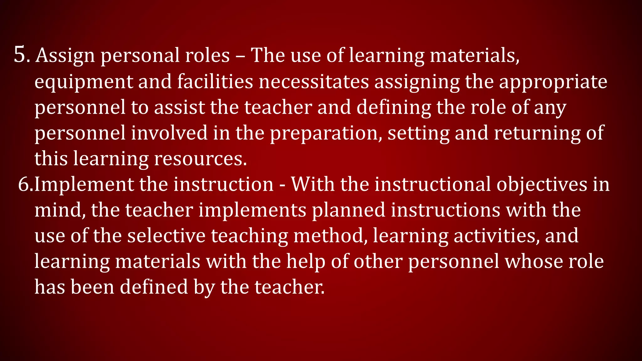 5. Assign personal roles – The use of learning materials,
equipment and facilities necessitates assigning the appropriate
personnel to assist the teacher and defining the role of any
personnel involved in the preparation, setting and returning of
this learning resources.
6.Implement the instruction - With the instructional objectives in
mind, the teacher implements planned instructions with the
use of the selective teaching method, learning activities, and
learning materials with the help of other personnel whose role
has been defined by the teacher.
 
