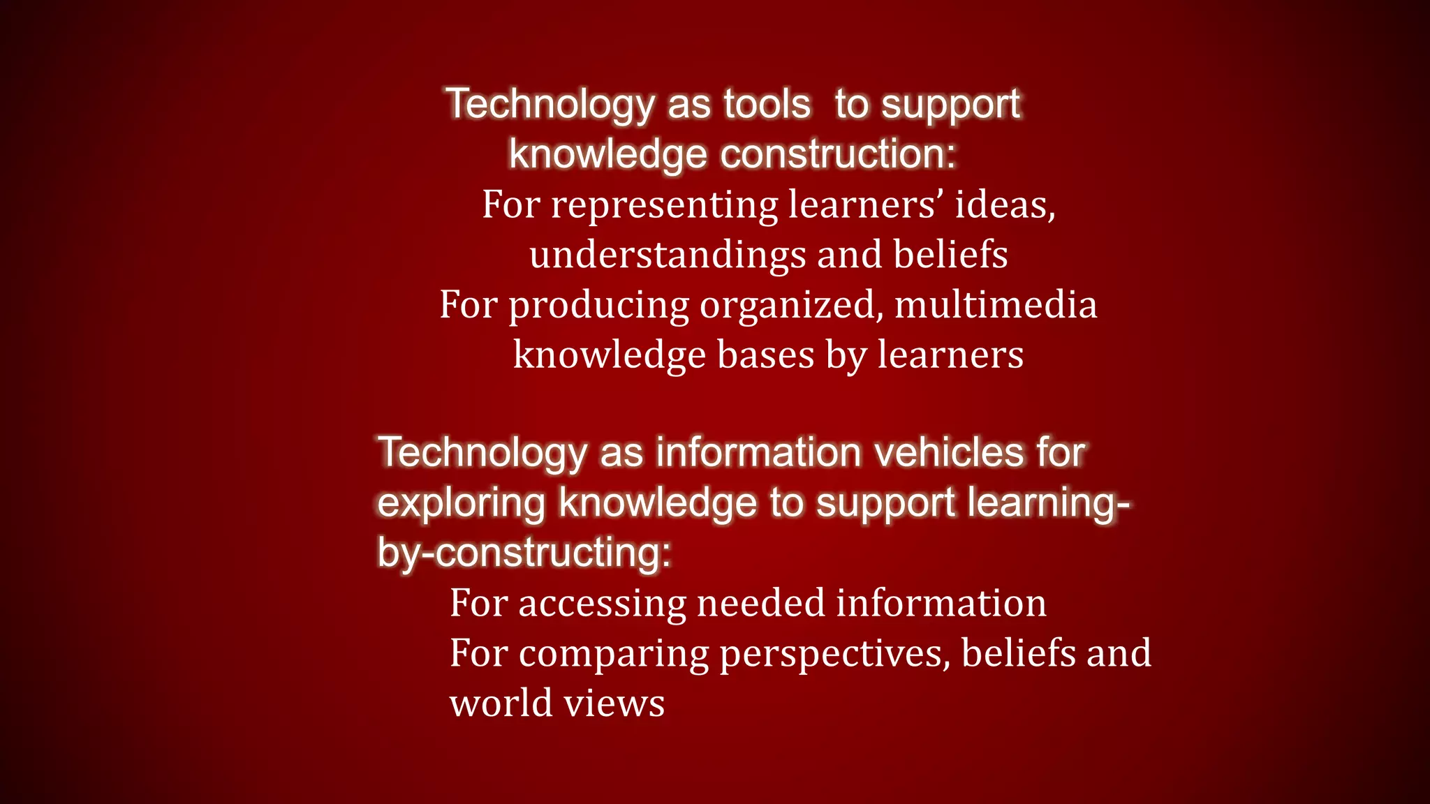 Technology as tools to support
knowledge construction:
For representing learners’ ideas,
understandings and beliefs
For producing organized, multimedia
knowledge bases by learners
Technology as information vehicles for
exploring knowledge to support learning-
by-constructing:
For accessing needed information
For comparing perspectives, beliefs and
world views
 