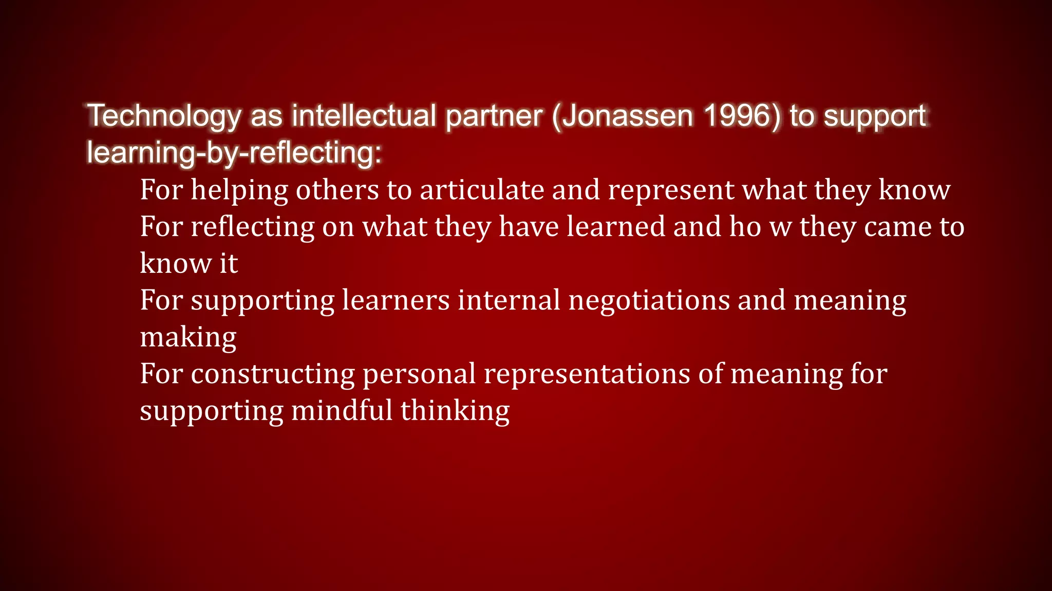 Technology as intellectual partner (Jonassen 1996) to support
learning-by-reflecting:
For helping others to articulate and represent what they know
For reflecting on what they have learned and ho w they came to
know it
For supporting learners internal negotiations and meaning
making
For constructing personal representations of meaning for
supporting mindful thinking
 