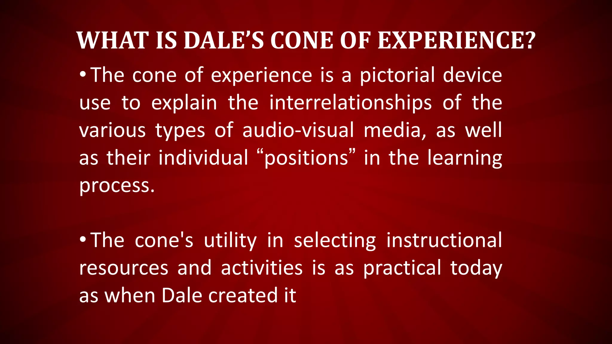 WHAT IS DALE’S CONE OF EXPERIENCE?
•The cone of experience is a pictorial device
use to explain the interrelationships of the
various types of audio-visual media, as well
as their individual “positions” in the learning
process.
•The cone's utility in selecting instructional
resources and activities is as practical today
as when Dale created it
 