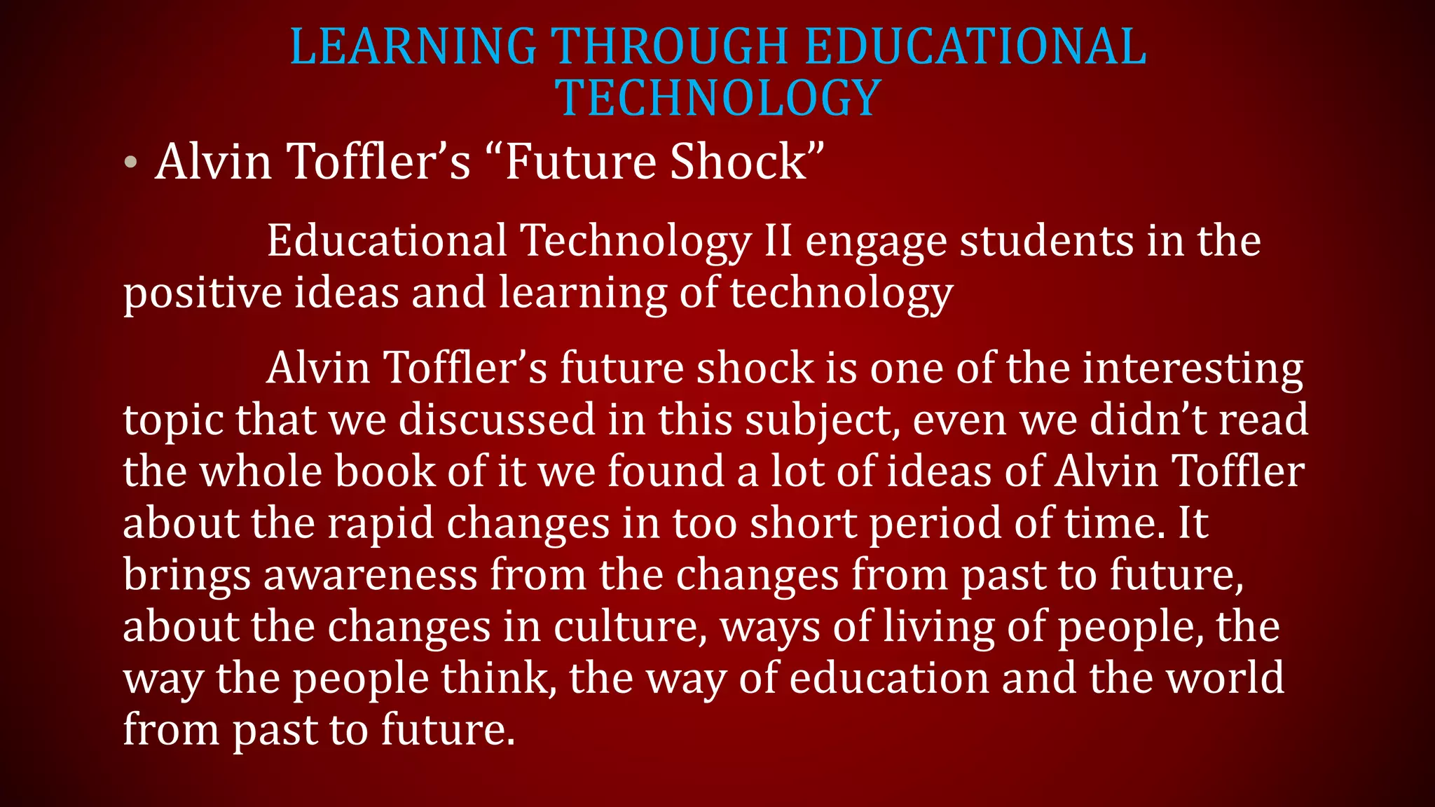 LEARNING THROUGH EDUCATIONAL
TECHNOLOGY
• Alvin Toffler’s “Future Shock”
Educational Technology II engage students in the
positive ideas and learning of technology
Alvin Toffler’s future shock is one of the interesting
topic that we discussed in this subject, even we didn’t read
the whole book of it we found a lot of ideas of Alvin Toffler
about the rapid changes in too short period of time. It
brings awareness from the changes from past to future,
about the changes in culture, ways of living of people, the
way the people think, the way of education and the world
from past to future.
 