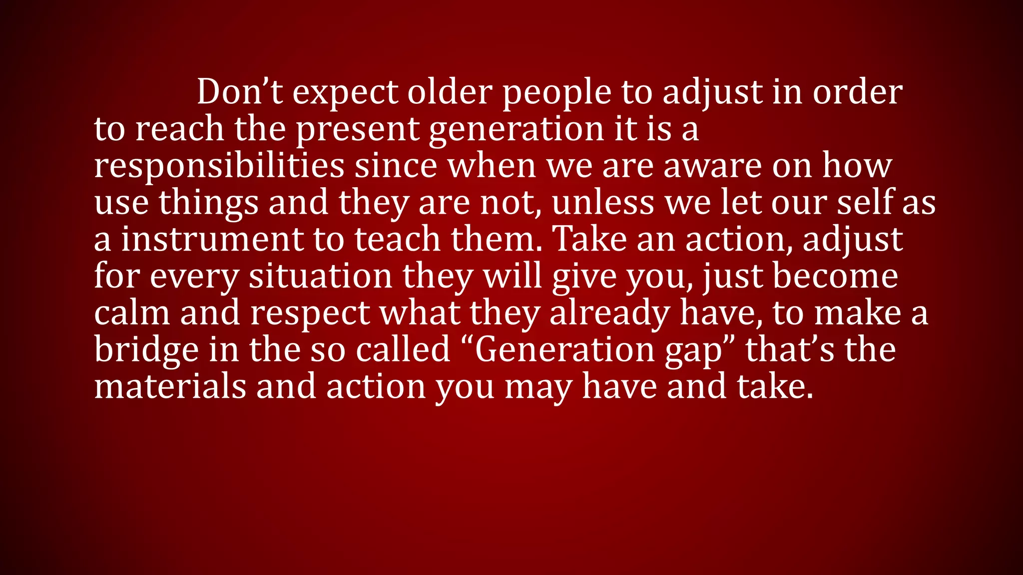 Don’t expect older people to adjust in order
to reach the present generation it is a
responsibilities since when we are aware on how
use things and they are not, unless we let our self as
a instrument to teach them. Take an action, adjust
for every situation they will give you, just become
calm and respect what they already have, to make a
bridge in the so called “Generation gap” that’s the
materials and action you may have and take.
 