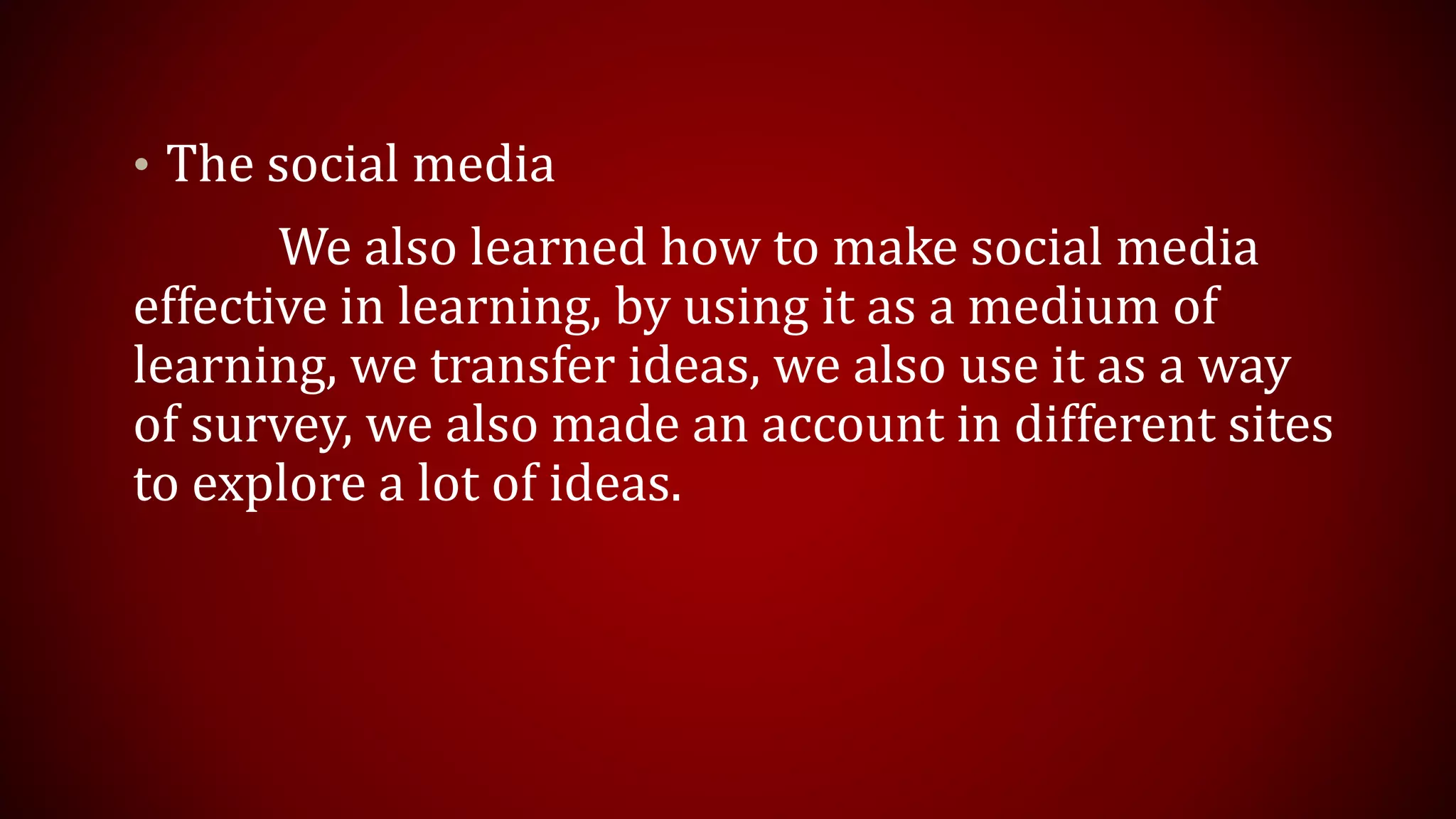 • The social media
We also learned how to make social media
effective in learning, by using it as a medium of
learning, we transfer ideas, we also use it as a way
of survey, we also made an account in different sites
to explore a lot of ideas.
 