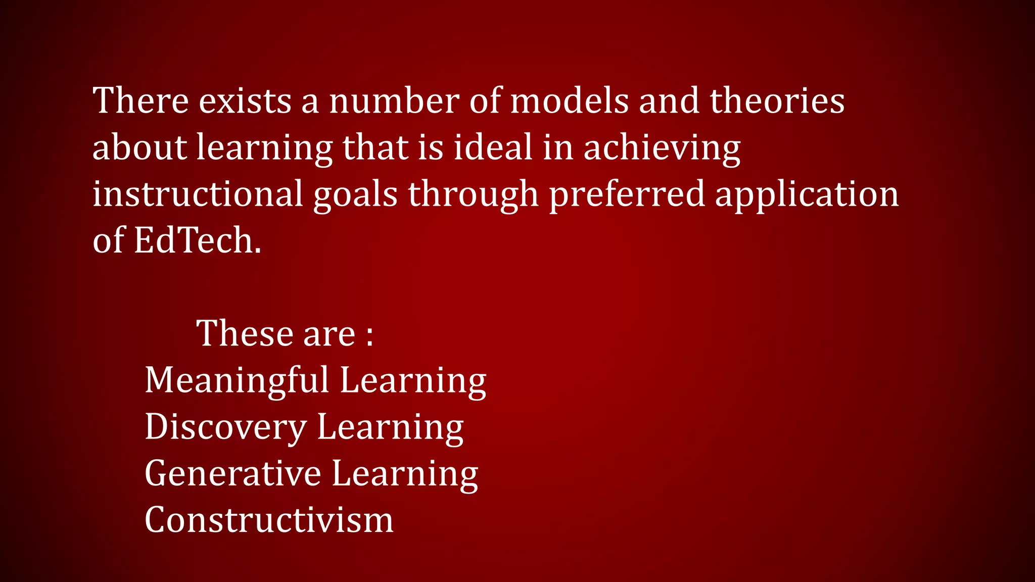 There exists a number of models and theories
about learning that is ideal in achieving
instructional goals through preferred application
of EdTech.
These are :
Meaningful Learning
Discovery Learning
Generative Learning
Constructivism
 