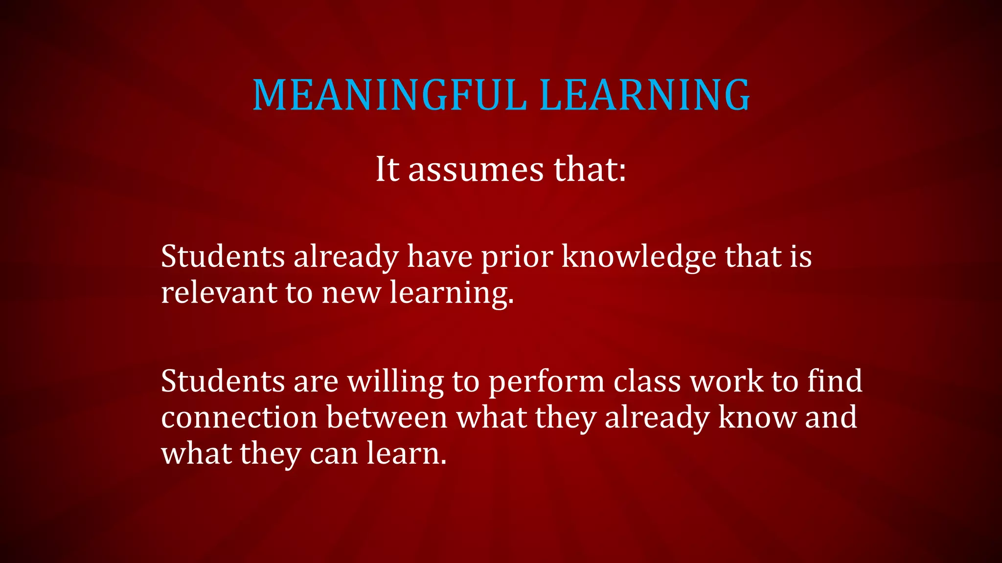 MEANINGFUL LEARNING
It assumes that:
Students already have prior knowledge that is
relevant to new learning.
Students are willing to perform class work to find
connection between what they already know and
what they can learn.
 