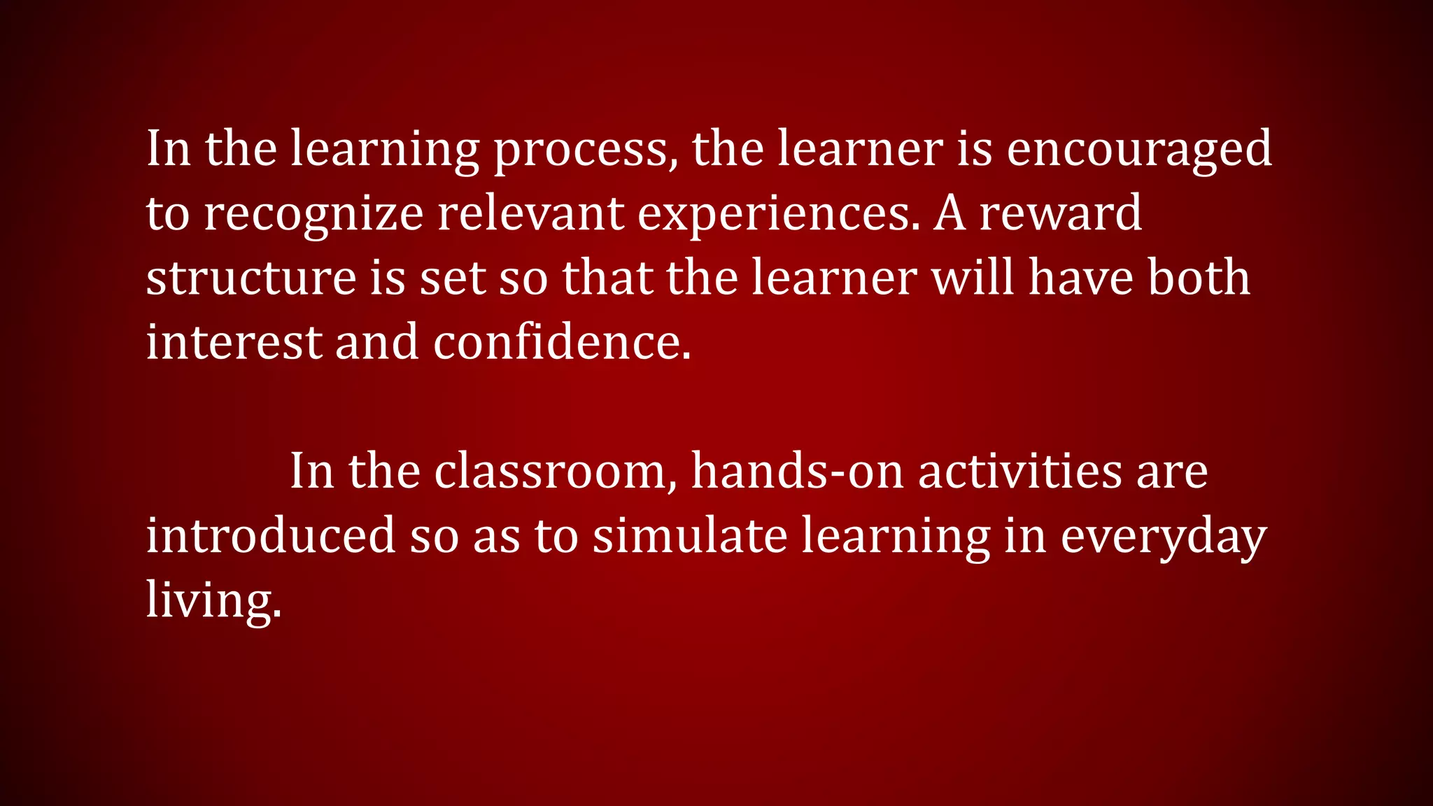 In the learning process, the learner is encouraged
to recognize relevant experiences. A reward
structure is set so that the learner will have both
interest and confidence.
In the classroom, hands-on activities are
introduced so as to simulate learning in everyday
living.
 
