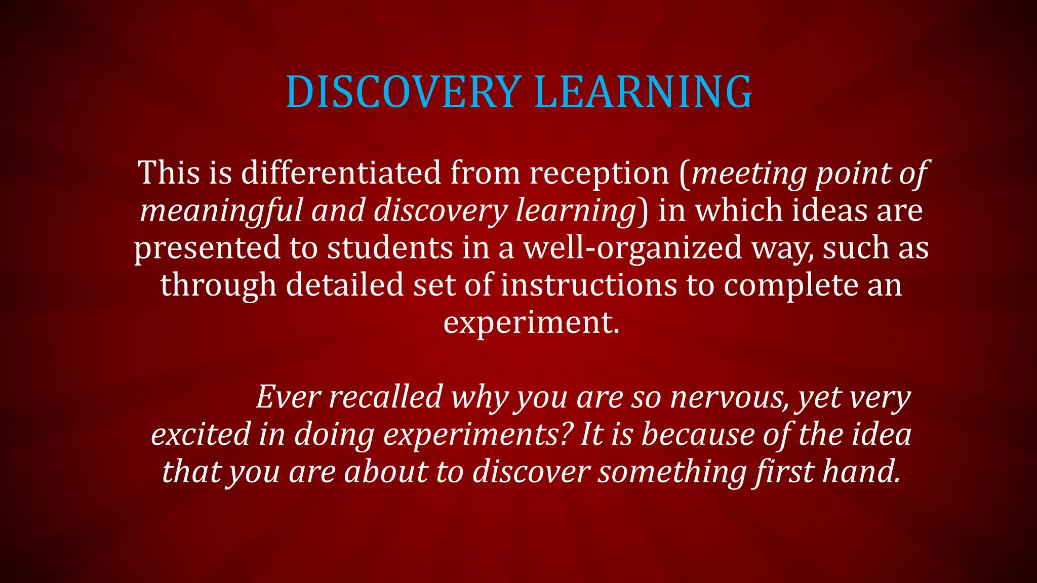 DISCOVERY LEARNING
This is differentiated from reception (meeting point of
meaningful and discovery learning) in which ideas are
presented to students in a well-organized way, such as
through detailed set of instructions to complete an
experiment.
Ever recalled why you are so nervous, yet very
excited in doing experiments? It is because of the idea
that you are about to discover something first hand.
 