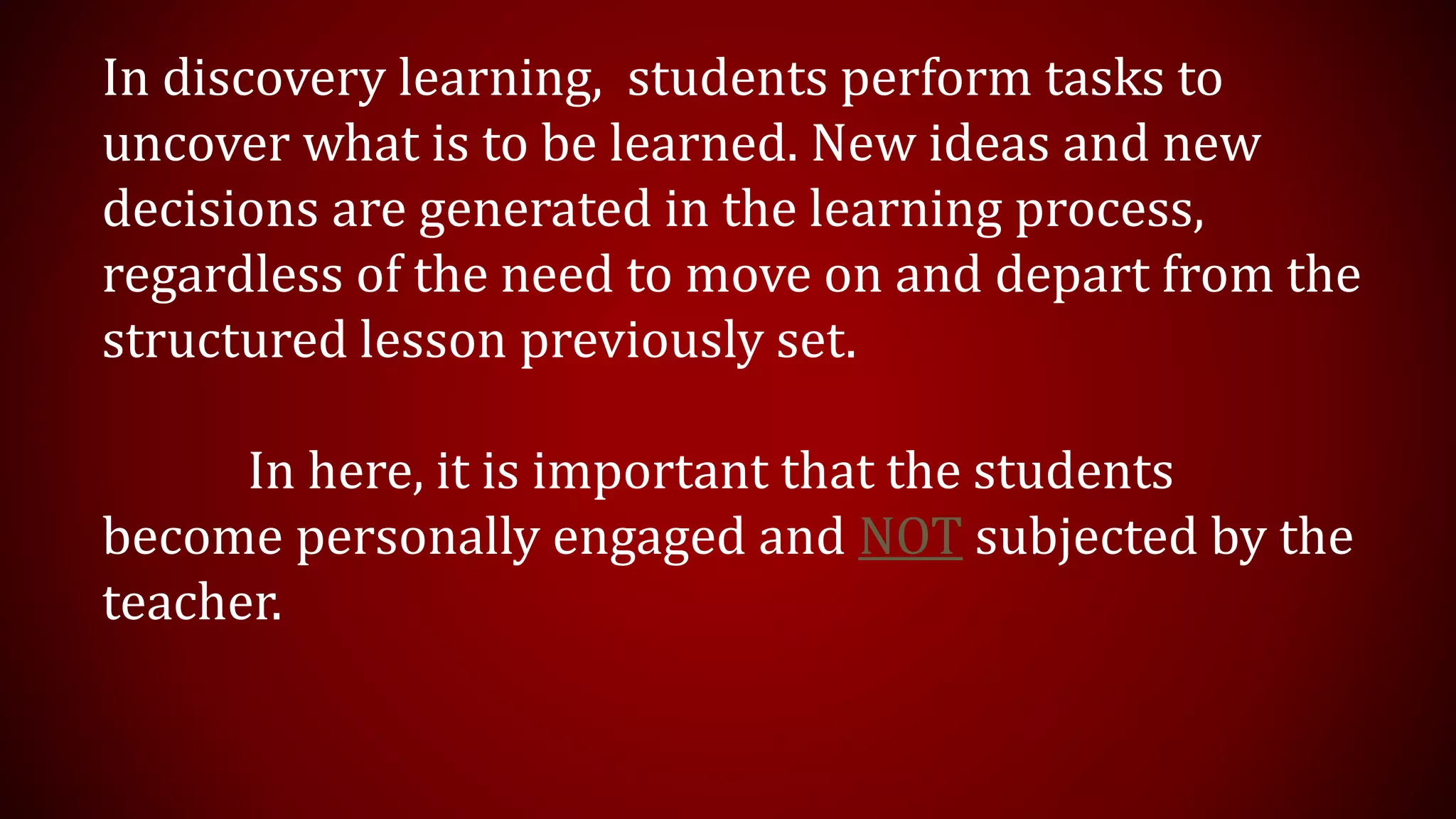 In discovery learning, students perform tasks to
uncover what is to be learned. New ideas and new
decisions are generated in the learning process,
regardless of the need to move on and depart from the
structured lesson previously set.
In here, it is important that the students
become personally engaged and NOT subjected by the
teacher.
 