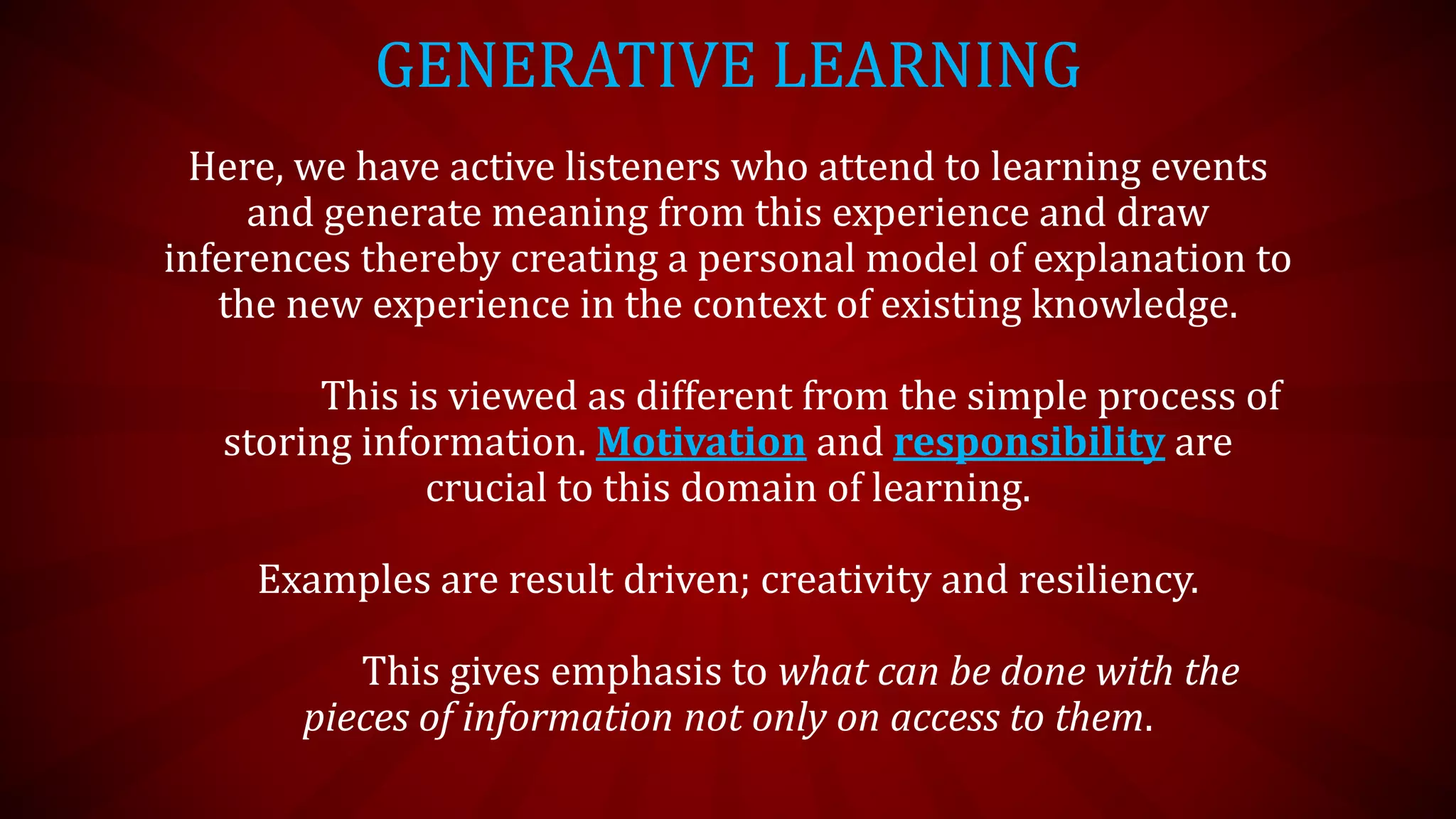 GENERATIVE LEARNING
Here, we have active listeners who attend to learning events
and generate meaning from this experience and draw
inferences thereby creating a personal model of explanation to
the new experience in the context of existing knowledge.
This is viewed as different from the simple process of
storing information. Motivation and responsibility are
crucial to this domain of learning.
Examples are result driven; creativity and resiliency.
This gives emphasis to what can be done with the
pieces of information not only on access to them.
 