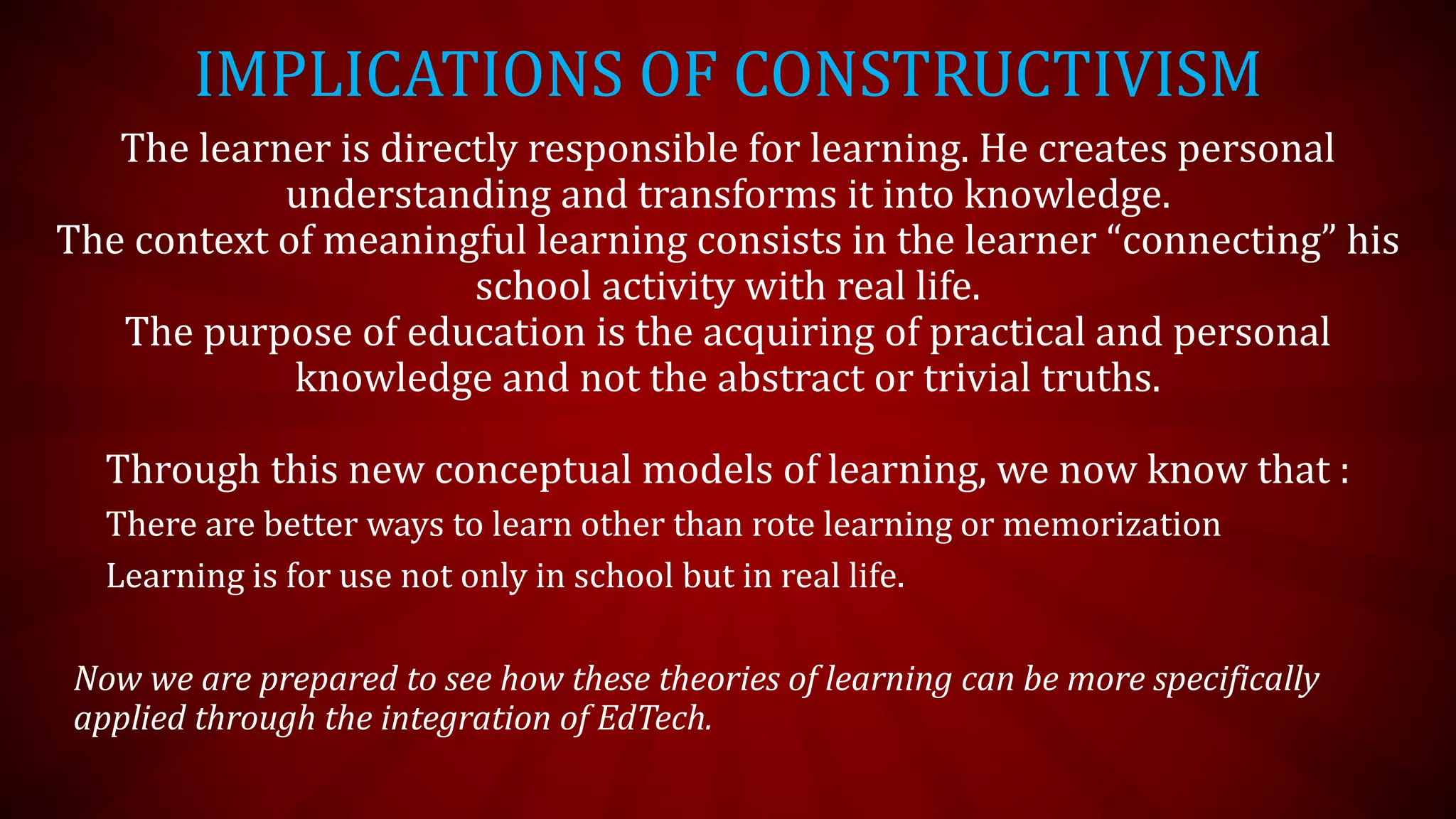 IMPLICATIONS OF CONSTRUCTIVISM
The learner is directly responsible for learning. He creates personal
understanding and transforms it into knowledge.
The context of meaningful learning consists in the learner “connecting” his
school activity with real life.
The purpose of education is the acquiring of practical and personal
knowledge and not the abstract or trivial truths.
Through this new conceptual models of learning, we now know that :
There are better ways to learn other than rote learning or memorization
Learning is for use not only in school but in real life.
Now we are prepared to see how these theories of learning can be more specifically
applied through the integration of EdTech.
 