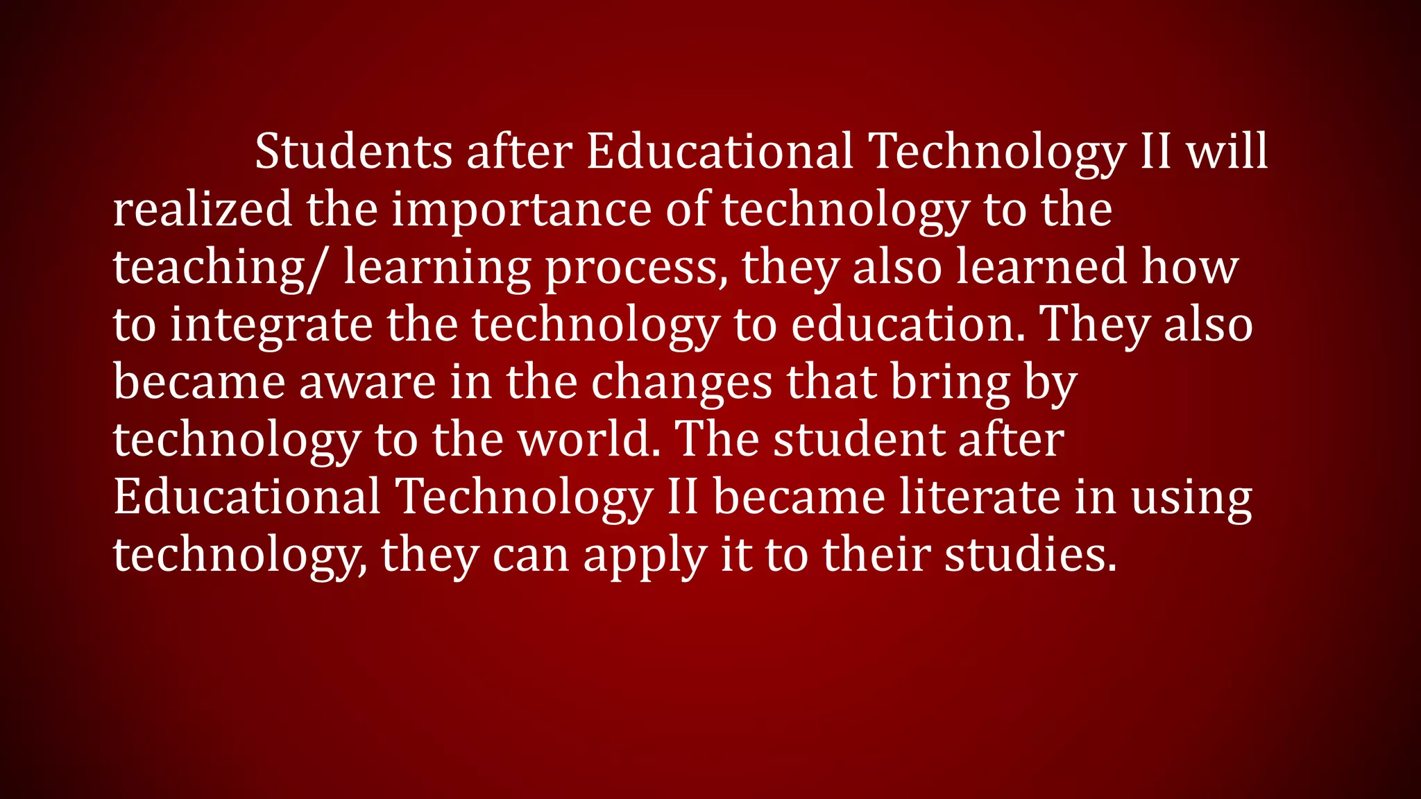 Students after Educational Technology II will
realized the importance of technology to the
teaching/ learning process, they also learned how
to integrate the technology to education. They also
became aware in the changes that bring by
technology to the world. The student after
Educational Technology II became literate in using
technology, they can apply it to their studies.
 